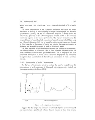 298 Separation Chemistry 
component to traverse the column, the recorder pen continues to trace a zero base 
line for some time after the sample introduction. However, after a few seconds or 
minutes (A), a small peak may appear on the chart paper. This is the so-called air 
peak. Since oxygen and nitrogen are only very slightly soluble in most liquid 
phases, air (either dissolved in the sample or introduced during the sample 
injection) will traverse the column with the same velocity as the carrier gas. The 
presence of five peaks in the recorder tracing, excluding the air peak, shows that 
the minimum number of components is five. The height and area of peak 2 are 
greater than the heights and areas of the other peaks. This is then the major 
component with a retention value (time or volume) of C. It is a good guess that, 
since the component of peak 1 had a smaller retention value (B), its boiling point 
is lower than that of the major component represented by peak 2. Similarly, the 
longer retention times of peaks 3, 4, and 5 indicate that the three components 
represented by these peaks should have boiling points which are higher than the 
boiling point of the major component. The non-resolution (non-separation) of 
components, such as shown by peaks 3, and 4, also is sometimes encountered in 
gas chromatography. One must also be aware that two or more components can 
appear as a single peak. 
Information regarding the identity of the individual constituents of the mixture 
as also a quantitative estimate of each such constituent can be derived from the gas 
chromatogram in the manner detailed below. 
Suppose that one has, from chemical evidence, a fair idea of what the structure 
of the major component represented by peak 2 in Figure 13.11 may be. The 
identity of the compound then becomes established as soon as one finds which 
member of its class has the literature value of retention volume equal to C, within 
experimental error. But this is not so simple as that, if one bears in mind that the 
usefulness of retention volume as read from Figure 13.11 is limited, in that it 
applies only to a particular column packing at a given temperature. Values of 
retention volumes are very sensitive to temperature—a temperature change of 1ºC 
frequently causes a 5% change in these values. For this reason it is now usual to 
deal with retention volumes measured relative to some given pure substance. This 
substance is then added to a mixture in which unknowns are desired to be studied, 
retention volumes of the unknowns are measured relative to the retention of the 
added substance. This eliminates the need for accurate control of column 
temperature and flow-rate. 
In the analysis of compounds which form an homologous series, for example, 
the methyl esters of saturated fatty acids, there is a linear relationship between the 
logarithm of the retention time and the number of carbon atoms. This can be 
exploited, for example, to identify an unknown fatty acid ester in a fat hydrolysate. 
A widely used system in this context is the Retention Index (RI) which is based 
on the retention of a compound relative to n-alkanes. The compound is 
 