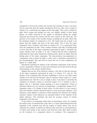 Gas Chromatography (GC) 299 
chromatographed with a number of n-alkanes and a semi-logarithmic plot of 
retention time against carbon number is constructed. Each alkane is assigned an RI 
of 100 times the number of carbon atoms it contains (pentane therefore has an RI 
of 500) allowing the RI for the compound to be calculated. Many commercially 
available GLC systems with data processing facilities have the capacity to 
calculate RI values automatically. 
Identification of the constituents of a mixture by gas chromatography can be 
more cheaply carried out by chemical tests. If samples are large, these tests can 
probably give most of the answers which can be obtained by instrumental 
TABLE 13.4 
Functional Group Classification Tests 
Compound Reagent Type of Compounds tested 
type positive test 
Alcohols K2Cr2O7–HNO3 Blue colour C1–C8 
Ceric nitrate Amber colour C1–C8 
Aldehyde 2, 4 DNP Yellow ppt C1–C6 
Schiff’s Pink colour C1–C6 
Ketones 2, 4 DNP Yellow ppt C3–C8 
methyl ketones 
Esters Ferric hydroxamate Red colour C1–C5 acetate 
Mercaptans Sodium nitroprusside Red colour C1–C9 
Isatin Green colour C1–C9 
Pb (OAc)2 Yellow ppt C1–C9 
Sulphides Sodium nitroprusside Red colour C2–C12 
Disulphides Sodium nitroprusside Red colour C2–C6 
Isatin Green colour C2–C6 
Amines Hinsberg Orange colour C1–C4 
Sodium nitroprusside Red colour, 1º C1–C4 
Blue colour 2º Diethyl and 
diamyl 
Nitriles Ferric hydroxamate- Red colour C2–C5 
propylene glycol 
Aromatics HCHO–H2SO4 Red-wine colour φH–φC4 
Aliphatic HCHO–H2SO4 Red-wine colour C2–C8 
unsaturation 
Alkyl halide Alc. AgNO3 White ppt C1–C5 
 