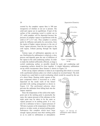 20 Separation Chemistry 
exerted by the camphor vapour then is 300 mm 
irrespective of whether or not air is present. The 
solid and vapour are in equilibrium. If part of the 
surface of the containing vessel is cooled, say to 
25º, solid camphor will be deposited because the 
pressure of camphor vapour in equilibrium with the 
solid at 25º is 0.7 mm. Thus camphor is carried, 
partly by diffusion and partly by convection, from 
the region of higher vapour pressure to the one of 
lower vapour pressure, from the hot region to the 
cold region, without passing through the liquid 
state. 
Various types of sublimation apparatus are in 
C otton p lug 
Wet cotto n 
P erfo rated 
p late 
S ub lim a te 
C rude 
su bstance 
use. Purification by sublimation is relatively a slow 
process and depends upon the rate of diffusion of 
the vapour to the cold condensing surface. In order 
to make the method sufficiently efficient, as large a 
cooled condensing surface as possible should be used, and condensing and 
evaporating surfaces should be close together. A simple laboratory sublimation 
set-up which incorporates these features is shown in Figure 2.8. 
In this set-up, impure substance is taken in an evaporating dish which is covered 
with a perforated asbestos plate over which is placed an inverted funnel. The dish 
is heated on a sand bath to avoid overheating which would be caused by the use 
of a direct flame. Heating yields vapours of the 
pure compound which is recovered as a solid 
deposited on the inside walls of the funnel 
provided with cooling arrangement as shown in 
Figure 2.8. The perforated asbestos sheet 
prevents the sublimate from falling back into the 
impure material. 
Since the temperature of the solid at the triple-point 
and at the melting point is practically the 
same, the vapour pressure of the substance at the 
triple point may be taken to be the same as 
vapour pressure at its melting point. It is very 
rare for a substance to have a vapour pressure of 
760 mm or greater at the temperature of the triple 
point or, in other words, at normal melting point. 
Substances like camphor which have large 
enough vapour pressure near their melting point 
so as to yield to sublimation at atmospheric 
Figure 2.8 Sublimation 
set-up 
C old 
w ater 
To vaccum 
pum p 
Figure 2.9 Set-up of 
sublimation under reduced 
pressure 
 
