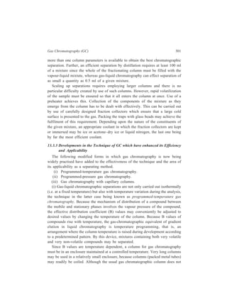 302 Separation Chemistry 
give as many plates per centimeter as a good LC column (5 plates per cm is typical 
in gas chromatography), the ease with which very long columns can be made and 
used and the ease with which B values can be varied by changing temperature, 
make good separation of complex mixtures by gas chromatography possible. 
(ii) Increase in the flow-rate during an isothermal chromatography 
(programmed-pressure gas chromatography) can provide the same improvements 
for wide-boiling-range samples as are obtained by increase in the column 
temperature. It should have the additional advantages that these improvements are 
obtained at low temperatures (where the separation factor is usually greater) and 
will be particularly useful for thermally labile materials, and that when ionisation 
detectors are used baseline control is simpler than it is under conditions of 
programmed temperature. If high temperatures must be used for the separation, the 
addition of flow-programming at the end of a temperature-programmed run will 
extend the range of volatility thereby adding to the number of the components 
which are amenable to separation by 
gas chromatography. 
(iii) Introducing the use of capillary 
or Golay columns of 30–300 m length 
with internal diameter of 0.25–0.50 mm 
replacing standard packed columns has 
resulted in great improvements of 
degree of separation. 
A capillary column cannot be packed 
normally and, in fact, requires no solid 
support. A dilute solution of the 
stationary liquid in a volatile solvent is 
forced into the tube, and the solvent 
carefully pumped out, leaving a thin 
layer of liquid on the capillary walls. 
Because of the low proportion of the 
liquid stationary phase in the capillary 
column, the volume of sample 
introduced is critical if overloading is 
not to occur. The low concentration of 
the eluted solute requires the use of a 
highly sensitive detector with a short 
response time. It was fortunate, 
therefore, that the capillary column and 
the flame ionisation detector were 
developed almost simultaneously. 
The main feature of capillary 
columns or, as they are often called, the 
Pack ed c o lum n 
1 
2 3 
4 
5 
6 
20 10 0 
m ins 
C ap illary co lumn 
20 10 0 
m ins 
1 
2 
3 
4 
5 
6 
Figure 13.12 Comparison of the column 
efficiencies of a packed and a capilary 
column. Packed column : 120 × 0.4 cm 20% 
7,8-Benzoquinoline on celite at 78.5º. N2 
flow-rate 42 ml/min. Column efficiency 
1.600 theoretical plates (O-xylene). Capillary 
column : 12 m × 2.5 mm 12 mg 7,8- 
Benzoquinoline at 78.5º. N2 flow-rate 0.7 
ml/min. Column efficiency 146,000 
theoretical plates (O-xylene). 1, O-xylene; 
2, m-xylene; 3, p-xylene; 4, ethylbenzene; 
5, toluene; 6, benzene. 
 