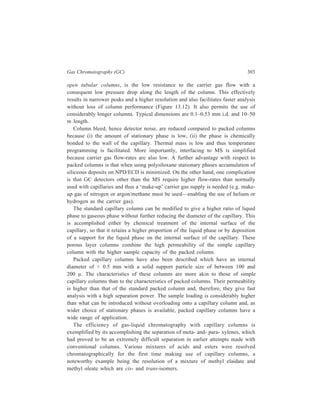 304 Separation Chemistry 
13.3.4 Applications of Gas Chromatography 
Gas chromatography can handle a wide range of materials with boiling points 
ranging from below –180ºC to over 300ºC. 
Application of GC for effecting separations in the realm of Organic Chemistry 
is amply illustrated by Tables 13.2, 13.3 and 13.4. Accomplishment of difficult 
separations like those of m-xylene from p-xylene and of methyl elaidate from 
methyl oleate, just referred to above, illustrates the importance of GC for the 
chemist. Mixtures of constitutional, configurational, and isotopic isomers whose 
separation is difficult, may be separated by complexation chromatography. Perhaps 
the most widely known example is the use of silver ions to complex organic 
compounds containing π-electrons in various kinds of double and triple bonds, and 
heteroatoms such as N, O, and S with lone pairs of electrons. The selectivity of 
the silver nitrate-containing phases results from the marked effect that the relatively 
small structural or electronic changes in the donor ligand have on the stability 
constants of the complexes. Some of these trends are summarised in Table 13.5. 
A limitation of silver ion complexation chromatography is the low upper 
temperature limit of the columns, 65ºC or 40ºC, as variously reported. Metal 
camphorate complexes have been used for both isomeric and enantiomeric 
TABLE 13.5 
The Influence of Olefine Structure on Chromatographic Retention 
using Silver nitrate-containing Stationary Phases 
Substitution at the double bond decreases the retention volume. 
A l-alkyl compound has a lower retention volume in comparison with the 3- and 4- alkyl 
isomers. 
Olefines having a substituent in the 3-position have higher retention volumes in 
comparison with the 4- isomers. 
Cyclobutenes have less tendency to form complexes than the corresponding 5- and 6- 
membered cyclo-olefines. 
Cyclopentene derivatives have higher retention volumes than those of the corresponding 
isomeric cyclohexenes. 
A conjugated-double-bond system has a lower complex-forming capacity than a simple 
double bond. 
separations. Using either dicarbonyl rhodium-trifluoroacetyl -d-camphorate or the 
dimeric 3-trifluoroacetyl-or 3-heptafluorobutyryl-(IR)-camphorate of Mn2+, Co2+, 
Ni2+ or Cu2+ dissolved in the noncoordinating stationary phase squalene, 
separations can be obtained for -donor ligands. Resolving power of these chiral 
complexing agents may, for example, be illustrated by the separation of racemic 
2, 2-dimethyl-chloroaziridine (Figure 13.13 A) carried out on a capillary column 
 