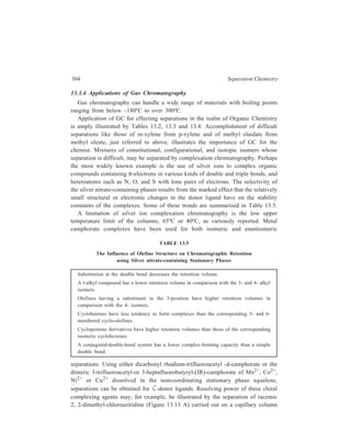 Gas Chromatography (GC) 305 
containing 0.113 M nickel (II)- 
bis-3-heptafluorobutyryl-(IR)- 
camphorate (Figure 13.13 B) in 
squalene. The remarkable 
resolution of the recemate 
(Figure 13.13 C) is accounted 
for by the direct participation of 
the lone electron-pair of the 
chiral nitrogen at the enantio-specific 
coordination site of the 
nickel camphorate complex. 
Another approach to 
achieving the separation of 
enantiomers by gas chromato-graphy 
makes use of a chiral 
CH4 
H 
C 
H 
Cl 
N 
CH3 
C 
CH3 
H 
H 
C 
N 
CH3 
C 
CH3 
Cl 
(A) 
H3C CH3 
H3C 
Ni/2 
O 
O 
stationary phase. Separation 
0 10 20 30 40 50 min 
occurs because interactions 
(B) 
(C) 
between the enantiomers and 
the stationary phase results in 
Figure 13.13 A, enantiomeric forms of 2, 
the formation of diastereomeric 
2-dimethylchloroaziridine; B, nickel (II) bis-3- 
association complexes having 
heptafluorobutyryl-(IR)-camphorate; C, resolution of 
mixture A on a 100 m capillary column coated with 
different solvation enthalpies 
B dissolved in squalane. 
and hence different retention 
characteristics. A number of chiral phases, including amides (RCONHCHR1R2), 
diamides, (RCONHCHR1CONHR2), dipeptides (N-trifluoroacetyla-minoacid-aminoacid 
- R), and polysiloxane polymers with chiral substituents are 
commercially available. Some examples are shown in Figure 13.14. The chiral 
phase in Figure 13.14(I) has been used to separate the enantiomeric N-trifluoroacetylamines, 
N-trifluoroacetylamino acid esters, and α-alkylcarboxylic 
acid amides. The diomide phases of which Figure 13.14(II) is an example, show 
high stereoselectivity for the separation of enantiomeric amides derived from 
amino acids, amines, amino alcohols, α-hydroxy acids and esters of aromatic diols. 
Many dipeptide stationary phases of which Figure 13.14(III) is an example, have 
been evaluated for the separation of enantiomeric amino acid derivatives. Phases 
providing the highest resolution of enantiomeric pairs contain a trifluoroacetyl 
group, bulky side groups and similarly bulky ester groups, and are operated at the 
lowest feasible temperature (different phases are stable at 110–170ºC). Polymeric 
chiral phases exemplified by Figure 13.14(IV), have been synthesized to provide 
chiral phases with good chromatographic performance and higher operating 
temperature limits. All phases are prepared from a polycyanopropylmethyl-dimethylsiloxane 
or polycyanopropylmethylphenylmethyl-siloxane by hydrolysis 
 