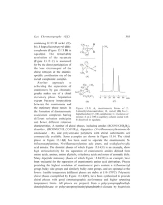 306 Separation Chemistry 
C O N H C (C H3 )3 
C H 3 (CH 2) 20C O N H CH 
C H (C H 3 )2 
C H 3 (CH 2)10C O N H CH C H 3 
C 1 0H 8 
(I) (II) 
CH3 
S i O S i O 
(CH 2)3 
C = O 
C6H5 n 
N H C H C H (C H 3)2 
C O N H C (C H3 )3 
(CH 3 )2 C H 
C H (C H 3 )2 
F 3C C O N H C H C O N H C H C O O C 6H 1 1 
(III) (IV ) 
Figure 13.14 Some representative chiral stationary phases for gas chromatography. (I), N-lauroyl- 
S-α-(1-naphthyl) ethylamine; (II), N-docosanoyl-L-valine-t-butylamide; (III), N-trifluoroacetyl- 
L-valyl-valine cyclohexyl ester; (IV), polymeric chiral phase prepared from 
polycyanopropylmethylphenylmethyl silicone and L-valine-t-butylamide. 
of the cyano group to the carboxylic acid, which is then coupled with L-valine– 
t-butylamide on L-valine-S-α-phenylethylamide to introduce the chiral centre. 
Separation of each chiral centre by several dimethylsiloxane or 
methylphenylsiloxane units ( 7) seems to be essential for good enantiomeric 
resolving power and thermal stability. The upper temperature limit of these phases 
is about 230ºC; at the higher temperature racemization of the chiral centres 
becomes significant. Nearly all the enantiomeric protein amino acid N-pentafluoropropionylamide 
isopropyl ester derivatives can be separated in a single 
analysis. Racemic mixtures of α-amino alcohols, glycols, aromatic and aliphatic α- 
hydroxy carboxylic acids, and amines can also be separated on these phases. 
Racemic hydroxy acids and carbohydrate derivatives were separated on the phase 
containing L-valine-S-α-phenyl ethylamide. 
GC Separations in Inorganic Chemistry 
Inorganic GC separations have relied on both adsorption and partition processes. 
There is often considered to be a minimal group of chemical properties which 
an inorganic compound is to possess for gas chromatography to be successfully 
applied to that compound. Besides, of course, adequate volatility and thermal 
stability, these properties are: Monomeric form, neutrality, comparatively low 
molecular weight, coordinative saturation and, perhaps, most importantly, adequate 
structural shielding of the metal atom (s) by bulky and inert organic functional or 
 
