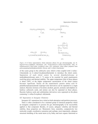 Gas Chromatography (GC) 307 
coordinating groups. The chemical reactivity of volatile inorganic compounds has 
frequently necessitated the most rigorous control of columns and substrates in 
order to prevent undesirable on-column decomposition or unfavourable 
interactions. 
Adsorption GC has been widely employed for the separation of gases. A wide 
variety of adsorptive column packings have been investigated. Silica, alumina, 
other metal oxides, and inorganic and carbon molecular sieves have predominated 
for the separation and quantitative estimation of stable permanent atomic and 
molecular gases. Organic polymers, notably polystyrene copolymer-based materials 
find favour for separation of mixtures containing more reactive and polar 
components such as hydrides, low molecular weight organometallics and more 
polar compounds such as water and ammonia. Inorganic materials ranging from 
quartz and diamond to metal salts and eutectics have been used for GC of reactive 
species at very high temperatures. 
Methyl silicone oils and waxes have found the widest application as partitioning 
stationary phases, although other substituted silicones such as phenyl, cyano, and 
particularly fluoroalkyl have also been favoured. 
Elution problems and nonideal chromatography have always been troublesome 
in GC, and many approaches have been necessary to reduce them. All 
chromatographic parameters have been varied, including column material, solid 
support, treatment and deactivation, injection port design, and system pretreatment. 
Most studies have been conducted with glass or stainless steel columns and the 
former are preferred for most inorganic separations. Since metals present on 
internal column surfaces or supports are often responsible for on-column catalytic 
decomposition, there has always been danger of increasing sample degradation 
with continued column use as more metals and oxides are deposited. 
The increasingly rapid adoption of capillary column GC techniques promises an 
advance for inorganic separations as much by virtue of the absence of 
decomposition sites on supports or columns as by high resolution capabilities. This 
is particularly true for fused-silica capillary columns, which are characterized by 
extremely low residual trace metal concentrations in the silica matrix. 
Keeping in view the foregoing general observations made in the context of the 
use of GC as a separatory technique for inorganic substances, application of this 
technique in Inorganic Chemistry is exemplified by the following separations of 
various classes of inorganics. 
Gas Chromatography of Inorganic Gases 
Gas-liquid partition chromatography has very limited application for the analysis 
of permanent gases since their solubilities in liquid stationary phases are minimal 
at ambient and subambient temperatures. This, in combination with their low 
boiling points, minimizes retention. Although there have been examples of GLC 
 