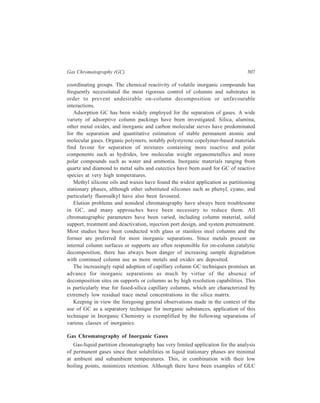 308 Separation Chemistry 
of some polar gases, such as ammonia with ester and silicone oil phases, gas-solid 
adsorption (GSC) is the preferred method for such analyses as well as those of 
non-polar atmospheric gases. Inorganic zeolite-based molecular sieves possessing 
concentrated surface charge generate surface adsorption based on polarizability of 
adsorbed molecules, and have found most favour for atmospheric gases. Use of 
capillary columns wherein the adsorbent is coated as small particles on the inner 
column walls (the support-coated open-tubular column—SCOT), may be 
promising for GSC of gases. 
Excepting oxygen and nitrogen all the components of a mixture of hydrogen, 
oxygen, nitrogen, carbon monoxide, methane, kryton and xenon are amenable to 
separation with silica. The full resolution of the mixture may be achieved by 
setting silica and molecular sieve columns in series separated by a low-volume, 
non-destructive detector. Another noteworthy application of silica has been for the 
separation of sulphur gases viz. COS, H2S, CS2 and SO2 present together as a 
mixture. 
Porous polymers of the PorapakTM and Chromosorb CenturyTM types of 
polystyrene or similar polymer bring about separation of polar compounds such as 
water, ammonia, hydrogen cyanide and sulphur dioxide from their admixture with 
low-molecular weight organic compounds because these inorganic polar 
compounds are eluted more rapidly. These polymers may also be used 
advantageously in series with molecular sieves or as column pairs at different 
temperatures. Two Porapak QTM columns in series at 75ºC and –65°C gave a 
complete resolution of CO2, H2S, H2O, COS, SO2, N2, O2, Ar and CO. Helium 
carrier gas containing 100 ppm of SO2 was employed for this separation. 
Detection for inorganic gas analysis has been almost entirely carried out by 
means of thermal conductivity since ionisation detector response is minimal. 
Gas Chromatography of Binary Metal and Metalloid Compounds 
The principal simple binary inorganic compounds that have adequate vapour 
pressures and thermal stabilities at normal gas chromatographic temperatures are 
main group hydrides and halides. If high temperature applications with 
temperatures upto 1000ºC or above are also considered, a number of metal oxides 
also show adequate physical characteristics for undecomposed elution. 
Amongst the hydrides of elements of Groups IIIA, IVA and VA, boron hydrides 
were among the earliest of inorganic compounds to be successfully gas 
chromatographed. 
Amongst the earliest separations of hydrides of boron carried out in the 1950s 
and 1960s was the separation of the borane homologues from diborane to 
pentaborane. Low column temperature and an inert system were needed to 
minimize the on-column degradation, but some interconversion of species was 
seen due to catalysis by the substrate. Separation of boron hydrides have also been 
 