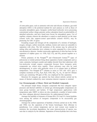 Gas Chromatography (GC) 309 
carried out successfully with programmed temperature GC and it seems possible 
that capillary columns using inert materials like TeflonTM, fluorocarbon oils and 
paraffins may further aid such separations. Subambient capillary GC may be the 
only feasible approach for the separation of hydrides of aluminium, gallium and 
indium, because of the reactivity of these hydrides. 
Separations of hydrides of silicon and germanium have been achieved by GC 
on ester and silicone phases. Separation of alkyltin mono- and dihydrides by 
GC requires the use of most inert stationary phases to preclude on-column 
reaction. Among the Group IVA elements, lead alone has hydrides for which GC 
has not proved possible. 
An early example of separation of Group VA hydrides was the resolution of 
arsine and phosphine along with silane and germane on a packed 8 m column with a 
stationary phase of silicone oil coated on alumina, column temperature being 30ºC. 
Hydrides of arsenic and antimony along with those of germanium and tin have been 
separated on porous polymer column phases at or above ambient temperatures, 
temperature programming being very important in gaining complete resolution. 
The other major group of binary metal and metalloid compounds to be gas 
chromatographed at normal temperatures is that of halides. The major practical 
difficulty for these compounds often lies in their high reactivity and extensive 
precautions have to be taken to ensure maximum inertness of the whole 
chromatographic and sample handling system. In particular, care must be exercised 
to avoid hydrolysis during injection. 
Among the chlorides that have been gas chromatographed are those of titanium, 
aluminium, mercury, tin, antimony, germanium, gallium, vanadium, silicon, arsenic 
and phosphorus. Problems arise from reaction of the chlorides with even such 
unreactive stationary phases as methyl silicone oils; frequently, inert fluorocarbon 
packings have been favoured for reactive chlorides and oxychlorides including 
VOCl3, VCl4, PCl3 and AsCl3. Porous polymer stationary phase Porapak P has 
been used for the separation of chlorides of silicon, tin, germanium, vanadium, 
arsenic, antimony, titanium and phosphorus. Low-melting inorganic salts, eutectics, 
and metal phases have also been applied in this field with considerable success. 
Thus, separation of TiCl4 and SbCl3 has been achieved on a column of BiCl3 - 
PbCl2 eutectic at 240ºC and that of NbCl5 and TaCl5 on a LiCl-KCl eutetic at 
444ºC. A study of eutectic and single chloride phases at column temperature from 
450ºC–1000ºC yielded elution of chlorides of bismuth, cadmium, zinc, thallium+ 
and lead2+. 
The more volatile silicon tetrachloride and silicon tetrabromide may be 
effectively separated on silicone oils coated on a polytetrafluoroethylene supports. 
Less volatile metal bromides generally require high-temperature stationary phases. 
Thus, the use of alkali bromide salts coated on silica as stationary phases with 
the use of bromine/nitrogen and boron tribromide/bromine/nitrogen mobile 
 