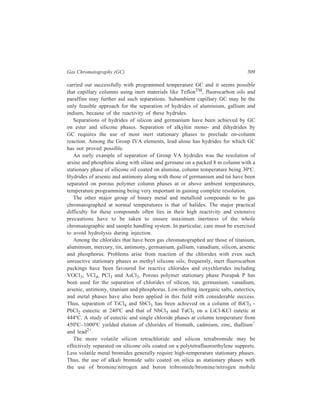310 Separation Chemistry 
phases enabled quantitative elution and separation of the bromides of zinc, 
niobium, molybdenum, technitium, indium, antimony, tin, bismuth, tellurium and 
iodine. 
Some metal fluorides have low boiling points and for these low column 
temperatures are feasible. Thus, good separation of tungsten fluoride (B.P., 
17.5ºC), molybdenum fluoride (B.P., 35ºC), rhenium fluoride (B.P., 47.6ºC) and 
uranium fluoride (B.P., 56.2ºC) has been achieved at 75ºC on a column of Kel-F 
oilTM coated on Chromosorb TTM (TeflonTM). The determination of alloys and 
metal oxides, carbides etc. after conversion to their analogous fluorides by 
fluorination appears feasible. Separation of a range of fluorides comprising ClF, 
ClF3, OF2, ClO4F, ClO3F and UF6 has been carried out by gas chromatography 
again using Kel-F as a stationary phase. 
An extreme modification of gas chromatography known as 
‘thermochromatography’, employs columns maintained at very high temperatures. 
The most striking examples of its application are separations of metal oxides, 
hydroxides and oxychlorides brought about by this technique. Gas 
chromatographic separation of oxides and hydroxides of technetium, rhenium, 
osmium and iridium employed column temperatures as high as 1500ºC. Quartz 
granules were used as column packing and oxygen and oxygen/water mixture as 
carrier gases with the necessary equipment modifications. Mechanism of these 
separations may involve differential volatilization/distillation process 
predominating over adsorption or partition processes. 
Gas Chromatography of Metal Chelates 
The preparation of metal chelates for separations by gas chromatography has 
been studied for many years by now. The principal limit to the success of this 
approach has been the paucity of suitable reagents which can confer the necessary 
volatility and thermal stability and an adequate shielding of the metal atom from 
unwanted column interactions. 
The class of metal chelating reagents which have been most studied for 
separations in Inorganic Chemistry are the β-diketones, including their halo - and 
alkyl-substituted analouges as well as the corresponding thio and amine forms. 
Enolization and subsequent ionisation of β-diketones occurs as indicated below: 
R C CH2 C R' 
O O 
–H+ 
+H + 
R C CH = C R' 
O O – 
In many instances the complexing enolate anion forms neutral chelates with metals 
whose preferred coordination number is twice their oxidation state; the resulting 
complexes are effectively coordinatively saturated, thus precluding further 
 