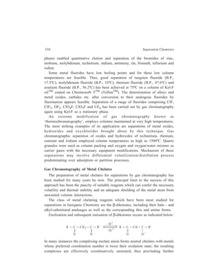 Gas Chromatography (GC) 311 
adduction by solvent or other ligand species. Stable complexes are formed with 
ions such as Be2+, Al3+ and Cr3+, which conform to the above rule. Other ions 
such as Ni2+, Co2+, Fe2+, and La3+, which readily adduct additional neutral 
ligands and assume a coordination state greater than twice their oxidation state, are 
difficult to gas chromatograph. Formation of hydrates lowers the volatility and 
increases the polarity of the derivative and this results in undesirable column 
behaviour. Acetylacetonates of metals such as Cu2+, Ni2+, Co2+, Fe2+ and La3+ 
which are not coordinatively saturated, however, tend to solvate, polymerise, or 
may undergo on-column reaction with active sites thereby giving excessive peak 
broadening or even irreversible adsorption on column or in the GC system. In fact, 
the non-fluorinated beta-diketonates are generally of marginal thermal and 
chromatographic stability; they usually require column temperatures that are too 
high for thermal degradation to be completely absent. 
The major breakthrough that transformed metal chelate GC into a useful 
analytical technique was the introduction of fluorinated beta-diketone ligands, 
which formed complexes of greater volatility and thermal stability. 
Trifluoroacetylacetone (1,1,1-trifluoro-2,4-pentanedione—HTFA) and hexafluoro-acetylacetone 
(1,1,1,5,5,5-hexafluoro-2,4,-pentanedione—HHFA) are the 
fluorinated ligands most frequently employed. HTFA extended the range of metals 
that may be gas chromatographed with little or no evidence of decomposition to 
include Ga3+, In3+, Sc3+, Rh3+ and V4+. An example of a recent application is the 
analysis for beryllium in ambient air particulates. After filter sampling and 
extraction/chelation, packed column GC with electron capture detection allowed 
ppm level beryllium quantitation in collected particulates which corresponded to 
levels of 2-20 × 10–5 μg/m3 in the sampled air. 
The great electron-capturing ability of HHFA complexes e.g. Cr (HFA)3, has 
permitted extremely low detection limits for these complexes. 
Since modifications of the basic beta-diketone structure may be made readily, 
various modified chelating ligands have been evaluated for GC applications. The 
widest development in ligand modification has been in the case of diketones 
containing a tert-butyl group and a long-chain fluoroalkyl moiety. Thus, 
1,1,1,2,2,3,3,-haptafluoro-7,7-dimethyl-4,6-octanedione [heptafluoropropanoyl-pivalylmethane 
(HFOD or HHPM)] has been used for lanthanide separations. This 
and other similar ligands with different fluoroalkyl substituents have been used for 
a range of analytical procedures and preparative separations. 
Other ligands studied were those in which donor oxygen atoms of the beta-diketones 
were substituted by sulphur or nitrogen atoms. Example of such ligands 
are: 
 