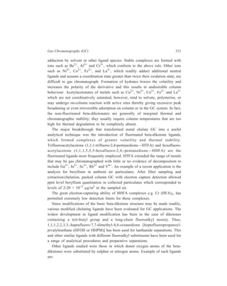 312 Separation Chemistry 
and R C = CH – C – R ' 
R C CH2 
C R ' 
O O 
P arent 
- diketone 
β 
O 
(Formation of major beta-difunctional ligands for metal complex GC) 
Gas Chromatography of Organometallic Compounds 
Organometallic compounds are defined as compounds which contain at least 
one metal to carbon bond, other than metal carbides. Resolution of organometallic 
compounds by gas chromatography can be illustrated by citing the remarkable 
separation of ferrocene and its analogues, ruthenocene and osmocene. 
High sensitivity of alkylmercurial compounds to electron–capture detection has 
prompted conversion of inorganic mercury into its thermally stable alkyl 
derivatives for gas chromatographic analysis. Among the more commonly used 
alkylating reagents are sodium tetraphenylborate, tetramethyltin and the 
arylsulphinates. 
Na B(C6H5)4 + 2HgCl2 + 3H2O 2Hg(C6H5)2 + 3HCl + NaCl + B(OH)3 
(CH3)4Sn + Hg2+ 2C l– 
CH3 HgCl + (CH3)3SnCl 
C6H5SO2H + HgCl2 HCl C6H5 HgCl + SO2 + HCl 
The electron-capture detector responds to ppb concentrations of the derivatives. 
Gas Chromatography of Derivatized Anions 
Alkylation has also been used for the simultaneous determination of trace 
quantities of bromide and chloride by gas chromatography with electron - capture 
detection. The anions were derivatized with dimethyl sulphate. 
The most general method for the simultaneous analysis of oxyanions by gas 
chromatography is the formation of trimethylsilyl derivatives. 
AsO33− (TMS)3 AsO3 
BO33− (TMS)3 BO3 
SH S 
β = th io -k etone 
R C = CH C R ' 
SH O 
β- th io ke to ne 
R C = CH C R ' 
N H X O 
b ide n tate β- k eto am in e 
R C = CH C R ' 
O H O 
R C = CH C R ' 
O 
H 2S 
H + 
X N H (p r im ar y am in e ) 2 
NH 
X NH 
R C = CH C R ' 
2 m o lecu les o f 
β 
-dike tona + 
d iam ine 
NH – X – N H 
2 2 
te tra d en ta te β-k e toam in e 
 