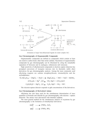 Gas Chromatography (GC) 313 
CO3 2 
− (TMS)2 CO3 
SO4 2 
− (TMS)2 SO4 
Fluoride can be derivatized in aqueous solution and extracted by trimethyl-chlorosilane 
into an immiscible organic solvent. 
(C2 H5)3SiOH + F– (C2H5)3SiF 
A number of methods are available for the derivatization of cyanide and 
thiocyanate. 
CN– + Chloramine – T ClCN + products 
CN– + Br2 BrCN + Br– 
SCN– + 4Br2 + 4H2O BrCN + SO4 2 
− + 7Br– + 8H+ 
The cyanogen halides can be detected at trace levels using gas chromatography 
with electron-capture detection. Thiocyanate can be quantitatively determined in 
the presence of cyanide by the addition of an excess of formaldehyde which 
converts the cyanide ion to the unreactive cyanohydrin. 
Iodine, in acid solution, reacts with acetone to form monoiodoacetone, which 
can be detected at low concentrations by electron-capture detection. The reaction 
is specific for iodine. Iodide can be determined after oxidation with potassium 
iodate. The other halide anions are not oxidized by iodate to the reactive molecular 
form and thus do not interfere in the derivatization reaction. 
The nitrate anion can be determined in aqueous solution by reaction with a 
mixture of benzene and sulphuric acid. Nitrobenzene is formed in 90 ± 8% yield 
for nitrate concentrations in the range 0.12–62 ppm. The nitrite anion can be 
determined after oxidation to nitrate with potassium permanganate. 
13.4 Contributions of GC in the Day-to-day Life 
Contributions made by GC in the fields of applied Chemistry and Biochemistry 
e.g. petroleum industry, environmental chemistry, clinical biochemistry and 
toxicology are of direct concern to man’s daily life. By 1963, that is, only 11 years 
after the first paper on gas chromatography had been published, separation and 
identification of all the 39 hydrocarbons comprising the petroleum fraction boiling 
in the range of 28-140ºC had been accomplished by using this technique. Precise 
analyses of pollutants in air present in as low concentration as parts-per-billion of 
pesticide residues in soil, or hydrocarbons spreading on seas and beaches from 
spillovers from oil tankers are carried out by gas chromatography. The sort of 
separation that can be achieved by gas chromatography in the clinical laboratory 
may be illustrated by the fact that volatiles extracted from urine have been shown 
 