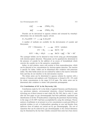 314 Separation Chemistry 
to be comprised of almost as many as 300 compounds and out of these as many 
as 40 have been identified. Identity of a person as being a male or a female 
becomes known by studying the gas chromatogram obtained from effluents carried 
along by a stream of air passing over the body of the person concerned! The 
following account with the accompanying Tables is an adequate representation of 
the numerous applications of gas chromatography in the aforesaid fields. 
GC in Clinical Biochemistry 
Human breath, body fluid, urine and saliva contain a vast number of ‘organic 
volatiles’ which consist of essential nutrients, metabolic intermediates and waste 
products, environmental contaminants, and low molecular weight substances 
involved with various metabolic processes. Knowledge of the composition of these 
complex mixtures offers a considerable potential for the recognition of biochemical 
finger prints characteristic of the aetiology, pathogenesis or diagnosis of diseases. 
For such analyses, GC, especially in combination with mass spectrometry (MS), 
provides the most effective analytical tool. In view of their large number and 
chemical diversity, the study of organic volatiles poses special problems with 
regard to sample preparation for chromatography, resolution, sensitivity of 
detection, and the processing of the vast quantity of data generated from such 
measurements. In this field, as in most other biochemical applications of GC, the 
use of capillary columns and MS detection systems have become essential features 
of standard methodology. The preparation of samples involves procedures of 
varying complexity and efficiency, depending on the nature of the biological 
specimen and the analysis under consideration. 
The methods of preparation of samples for GC analysis of biological specimens 
for organic volatiles may be classified into three broad categories: 
(i) solvent extraction, 
(ii) headspace techniques, 
(iii) direct chromatography. 
Extraction of specimens with a suitable organic solvent and concentration of the 
extract prior to chromatography has been used for urine, plasma, blood, breast 
milk, amniotic fluid and saliva. 
In direct headspace analysis, the sample e.g. serum or urine, is equilibrated with 
the headspace in a suitable container. A protion of headspace gas is then injected 
for analysis. More elaborate headspace trapping devices combine separation of the 
volatiles from the sample matrix with subsequent enrichment of the constituents. 
Such a system, suitable for small volumes of body fluids, is known as the 
transevaporator sampling technique. It contains a microcolumn packed with Porasil 
E (pore silica gel), into which the sample is injected. In one mode of use, helium 
is passed through the column to remove the volatiles which are then collected in 
a trap (Tenax-GC, a porous polymer, 2,6-diphenyl-p-phenylene oxide). 
 
