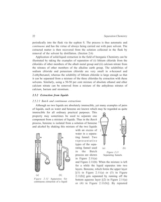 22 Separation Chemistry 
periodically into the flask via the syphon S. The process is thus automatic and 
continuous and has the virtue of always being carried out with pure solvent. The 
extracted matter is then recovered from the solution collected in the flask by 
removal of the solvent by distillation. (Section 2.6) 
Application of solid-liquid extraction in the field of Inorganic Chemistry can be 
illustrated by taking the examples of separation of (i) lithium chloride from the 
chlorides of other members of the alkali metal group and (ii) calcium nitrate from 
the nitrates of other members of the alkaline earth group. The solubilities of 
sodium chloride and potassium chloride are very small in n-hexanol and 
2-ethylhexanol, whereas the solubility of lithium chloride is large enough so that 
it can be separated from a mixture of the three chlorides by extraction with these 
solvents. Similarly, using a 50-50 per cent mixture of absolute ethanol and ether 
calcium nitrate can be removed from a mixture of the anhydrous nitrates of 
calcium, barium and strontium. 
2.5.2 Extraction from liquids 
2.5.2.1 Batch and continuous extractions 
Although no two liquids are absolutely immiscible, yet many examples of pairs 
of liquids, such as water and benzene are known which may be regarded as quite 
immiscible for all ordinary practical purposes. This 
property may sometimes be used to separate one 
component from a mixture of liquids. Thus in the Batch 
process, benzene is isolated from a solution of benzene 
and alcohol by shaking this mixture of the two liquids 
(a ) (b ) 
with an excess of 
water in a separa-ting 
funnel. Two 
r e p r e s e n t a t i v e 
types of the sepa-rating 
funnel used 
1 
2 
3 
4 
(a ) (b ) 
in the Batch 
Figure 2.11 
process are shown 
Separating funnels 
in Figure 2.11(a) 
and Figure 2.11(b). When the mixture is left 
for a while the liquid separates into two 
layers. Benzene, which forms the upper layer 
[(1) in Figure 2.11(a) or (3) in Figure 
2.11(b)] gets separated by running off the 
bottom aqueous layer [(2) in Figure 2.11(a) 
or (4) in Figure 2.11(b)]. By repeated 
Figure 2.12 Apparatus for 
continuous extraction of a liquid 
 