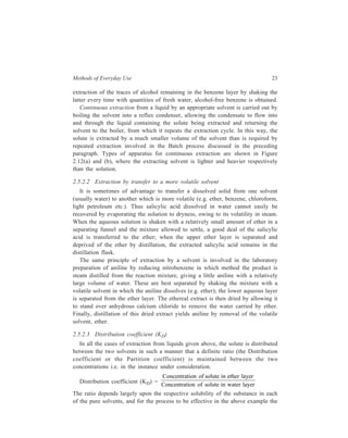 Methods of Everyday Use 23 
extraction of the traces of alcohol remaining in the benzene layer by shaking the 
latter every time with quantities of fresh water, alcohol-free benzene is obtained. 
Continuous extraction from a liquid by an appropriate solvent is carried out by 
boiling the solvent into a reflux condenser, allowing the condensate to flow into 
and through the liquid containing the solute being extracted and returning the 
solvent to the boiler, from which it repeats the extraction cycle. In this way, the 
solute is extracted by a much smaller volume of the solvent than is required by 
repeated extraction involved in the Batch process discussed in the preceding 
paragraph. Types of apparatus for continuous extraction are shown in Figure 
2.12(a) and (b), where the extracting solvent is lighter and heavier respectively 
than the solution. 
2.5.2.2 Extraction by transfer to a more volatile solvent 
It is sometimes of advantage to transfer a dissolved solid from one solvent 
(usually water) to another which is more volatile (e.g. ether, benzene, chloroform, 
light petroleum etc.). Thus salicylic acid dissolved in water cannot easily be 
recovered by evaporating the solution to dryness, owing to its volatility in steam. 
When the aqueous solution is shaken with a relatively small amount of ether in a 
separating funnel and the mixture allowed to settle, a good deal of the salicylic 
acid is transferred to the ether; when the upper ether layer is separated and 
deprived of the ether by distillation, the extracted salicylic acid remains in the 
distillation flask. 
The same principle of extraction by a solvent is involved in the laboratory 
preparation of aniline by reducing nitrobenzene in which method the product is 
steam distilled from the reaction mixture, giving a little aniline with a relatively 
large volume of water. These are best separated by shaking the mixture with a 
volatile solvent in which the aniline dissolves (e.g. ether); the lower aqueous layer 
is separated from the ether layer. The ethereal extract is then dried by allowing it 
to stand over anhydrous calcium chloride to remove the water carried by ether. 
Finally, distillation of this dried extract yields aniline by removal of the volatile 
solvent, ether. 
2.5.2.3 Distribution coefficient (KD) 
In all the cases of extraction from liquids given above, the solute is distributed 
between the two solvents in such a manner that a definite ratio (the Distribution 
coefficient or the Partition coefficient) is maintained between the two 
concentrations i.e. in the instance under consideration. 
Distribution coefficient (KD) = 
Concentration of solute in ether layer 
Concentration of solute in water layer 
The ratio depends largely upon the respective solubility of the substance in each 
of the pure solvents, and for the process to be effective in the above example the 
 