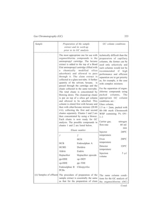 334 Separation Chemistry 
Sample Preparation of the sample GC column conditions 
extract and its work-up 
prior to its GC analysis 
water samples. An emulsion is more 
likely to form with these types of 
sample. Its formation can be 
discouraged by adding Analar grade 
sodium chloride along with the 
internal standards before starting 
extraction with hexane. 
Effluent samples, however, may 
contain sulphur compounds which 
interfere with the chromatography by 
producing extra peaks. These 
compounds can be removed using 
either mercury or tetrabutylammonium 
sulphate (TBAS). Though both 
procedures work satisfac-torily, the 
TBAS method is preferred because of 
the hazards associated with mercury 
and the difficulties with the disposal 
of the metal. The following procedure 
is used for the removal of sulphur 
compounds:— 
Appropriate quantities of propan-2-ol, 
TBAS solution and solium sulphite 
are added to the concentrated effluent 
sample extract (prepared in the manner 
employed for clean water samples), 
and its extraction is then carried out 
with hexane. The hexane extract, after 
being dried by shaking with anhydrous 
sodium sulphate, is filtered. The 
filtered extract is now ready for further 
processing in the same manner as that 
given earlier for the dried hexane 
extract of a clean water sample. 
Extraction of organochlorine 
compounds from sedimentary material 
involves the use of soxhlet extraction 
equipment. 
Any supernatant water from the 
sample is removed with a Pasteur 
(iii) Sediment samples 
com-pounds in this case are 
applied as those detailed 
under the clean water-sample 
analysis for OC 
compounds. 
Analysis for organochlorine 
compounds is carried out by 
any of GC column 
conditions already detailed 
under the GC analysis for 
OC compounds present in 
clean water samples. 
Contd. 
 