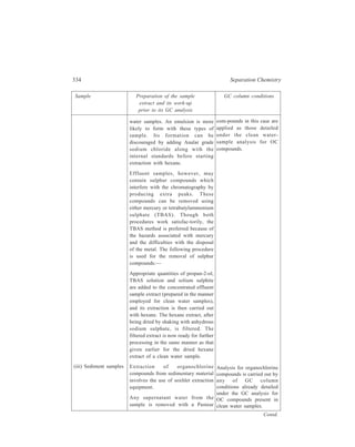 Gas Chromatography (GC) 335 
Sample Preparation of the sample GC column conditions 
extract and its work-up 
prior to its GC analysis 
pipette. A weighed quantity of the wet 
sediment is ground with enough 
anhydrous sodium sulphate until a dry, 
free-flowing, powder is produced. An 
appropriate quantity of an internal 
standard such as ε-HCH is added to 
the mixture. The powder is transferred 
to the soxhlet thimble which is then 
placed in the extraction apparatus 
charged with ether/hexane mixture 
(20:80, ν/ν). The sample is allowed to 
be extracted for at least 10 cycles. The 
extract is transferred to a rotary 
evaporator and concentrated to about 
one-tenth of its volume. Removal of 
sulphur compounds from the 
concentrated extract and its subsequent 
work-up is a repeat of the procedure 
detailed under preparation of the 
extract of effluent samples. 
The procedure for extraction is the 
same as that described for sediment 
samples i.e. soxhlet extraction, except 
for the preparation of the material. 
The amount of material extracted 
depends upon the lipid content 
because the more the fatty material in 
the tissue the more pre-injection clean-up 
is required. Thus, for a fish liver 
sample, about 2g of material is 
extracted. For muscle tissue, which 
contains less fatty material, the sample 
weight can be increased to about 5g. 
The lipid content is determined on a 
separate amount of sample by 
extracting with petroleum ether and 
evaporating the extract to constant 
weight over a steam bath. 
The tissue sample for extraction is 
weighed wet after it has been broken 
(iv) Tissue samples 
The amount of organo-chlorine 
compounds in the 
sediment needs to be related 
to the amount of dry matter 
and to the organic content 
of the sample. These should 
be determined separately by 
determining the moisture 
content of the sediment by 
drying a weighted amount 
in an oven at 105ºC, while 
the total organic content is 
determined by igniting in a 
muffle furnace or chemical 
oxidation with chromic 
acid. 
The same column 
conditions for the GC 
analysis of organochlorine 
compounds in this case are 
applied as are given under 
the clean-water sample 
analysis for OC compounds. 
Contd. 
 