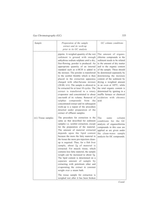 336 Separation Chemistry 
Sample Preparation of the sample GC column conditions 
extract and its work-up 
prior to its GC analysis 
(v) Water samples 
containing pentachloro-phenol 
(PCP). 
(Pentachlorophenol is a 
common organochlorine 
compound that is 
found in environmental 
samples. It is used as a 
preservative for wood 
and glue as well as an 
insecticide, herbicide 
and as a defoliant. It has 
been found in effluent 
from the paper industry, 
tanneries and textile 
plants. 
B: Non-persistent 
pesticides present in 
other samples (i) Orga-nophosphorus 
(OP) and 
organo-nitrogen (ON) 
compounds in water. (In 
the light of the accumu-lating 
evidence that 
some organo-chlorine 
pesticides persist in the 
Contd. 
up by homogenizing, using a suitable 
homogenizer such as Ultraturex. An 
alternative method for preparing the 
biological tissue for extraction is to 
freeze-dry the material and then grind 
it to a fine powder. 
The subsequent work-up of the tissue 
sample extract is carried out by 
following the procedure applied to the 
work-up of a sediment sample extract 
is carried out by following the 
procedure applied to the work-up of a 
sediment sample extract. 
Before pentachlorophenol can be 
extracted from water samples by a 
solvent, the compound is converted 
into acetate by shaking with acatic 
anhydride in the presence of borax. 
α-HCH (as its 10 μg/litre isooctane 
solution) is added as an internal 
indicator. The PCP acetate is extracted 
with hexane. About 1ml of the hexane 
layer transferred to a sample vial is 
ready for GC analysis. 
The water sample is extracted with 
dichloromethane in the presence of 
sodium chloride. The dichloromethane 
extract is dried by passing it through a 
No. 1 filter paper containing anhy-drous 
sodium sulphate, the filtrate 
being collected in a rotary evaporator 
flask. The extract is reduced to about 
one-tenth of its original volume in the 
rotary evaporator, under vaccum. This 
Column conditions 
employed are the same as 
detailed above for the 
analysis of OC compounds. 
Narrow bore capillary 
columns which are widely 
used for OP and ON 
pesticides include 30 m × 
0.25 mm DB 5 and SP 608. 
The appropriate GC 
conditions are: 
Detection mode NPD 
Carrier/make-up 
gas flow rate 
 