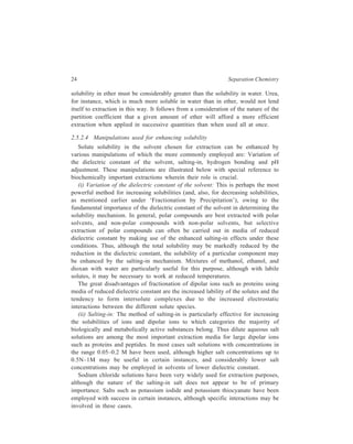 24 Separation Chemistry 
solubility in ether must be considerably greater than the solubility in water. Urea, 
for instance, which is much more soluble in water than in ether, would not lend 
itself to extraction in this way. It follows from a consideration of the nature of the 
partition coefficient that a given amount of ether will afford a more efficient 
extraction when applied in successive quantities than when used all at once. 
2.5.2.4 Manipulations used for enhancing solubility 
Solute solubility in the solvent chosen for extraction can be enhanced by 
various manipulations of which the more commonly employed are: Variation of 
the dielectric constant of the solvent, salting-in, hydrogen bonding and pH 
adjustment. These manipulations are illustrated below with special reference to 
biochemically important extractions wherein their role is crucial. 
(i) Variation of the dielectric constant of the solvent: This is perhaps the most 
powerful method for increasing solubilities (and, also, for decreasing solubilities, 
as mentioned earlier under ‘Fractionation by Precipitation’), owing to the 
fundamental importance of the dielectric constant of the solvent in determining the 
solubility mechanism. In general, polar compounds are best extracted with polar 
solvents, and non-polar compounds with non-polar solvents, but selective 
extraction of polar compounds can often be carried out in media of reduced 
dielectric constant by making use of the enhanced salting-in effects under these 
conditions. Thus, although the total solubility may be markedly reduced by the 
reduction in the dielectric constant, the solubility of a particular component may 
be enhanced by the salting-in mechanism. Mixtures of methanol, ethanol, and 
dioxan with water are particularly useful for this purpose, although with labile 
solutes, it may be necessary to work at reduced temperatures. 
The great disadvantages of fractionation of dipolar ions such as proteins using 
media of reduced dielectric constant are the increased lability of the solutes and the 
tendency to form intersolute complexes due to the increased electrostatic 
interactions between the different solute species. 
(ii) Salting-in: The method of salting-in is particularly effective for increasing 
the solubilities of ions and dipolar ions to which categories the majority of 
biologically and metabolically active substances belong. Thus dilute aqueous salt 
solutions are among the most important extraction media for large dipolar ions 
such as proteins and peptides. In most cases salt solutions with concentrations in 
the range 0.05–0.2 M have been used, although higher salt concentrations up to 
0.5N–1M may be useful in certain instances, and considerably lower salt 
concentrations may be employed in solvents of lower dielectric constant. 
Sodium chloride solutions have been very widely used for extraction purposes, 
although the nature of the salting-in salt does not appear to be of primary 
importance. Salts such as potassium iodide and potassium thiocyanate have been 
employed with success in certain instances, although specific interactions may be 
involved in these cases. 
 