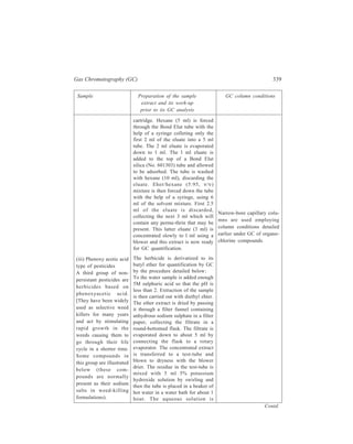 340 Separation Chemistry 
Sample Preparation of the sample GC column conditions 
extract and its work-up 
prior to its GC analysis 
cleaned by extracting with hexane 
using a separating funnel, the hexane 
layer being discarded. About 2 ml of 
concentrated sulphuric acid is added 
to the funnel with mixing to get the 
acidic form of the herbicide. 
This is followed by extraction with 
dichloromethane by shaking the 
contents of the separating funnel with 
about 20 ml of the extracting solvent. 
The separated dichloromethane layer 
is dried by filtering through 
anhydrous sodium sulphate in a filter 
funnel, collecting the dried extract in 
a round-bottomed flask. The extract 
is evaporated down to 5 ml, 
transferred to a test-tube and blown to 
dryness. After the addition of about 1 
ml butan-1-ol and 2 drops of 
concentrated sulphuric acid, the tube 
is placed in a beaker of hot water in 
a water bath for 1 hour. The reaction 
mixture is then cooled. A little 
distilled water is added to the cooled 
mixture and this is followed by the 
addition of about 1 ml hexane. The 
reaction mixture is shaken and 
allowed to separate into layers. The 
hexane layer is pipetted off into a 
stoppered tube for quantification by 
GC. 
O C H 2C O O H C l 
C l 
2 , 4 , D 
O C H 2C O O H CH3 
C l 
MCPA 
O C H 2C O O H C l 
C l 
2 , 4 , 5-T 
C l 
Appropriate GC column 
conditions are : 
Glass 1.5 m × 3 mm 
column packed with 
80–100 mesh 
Chromosorb 
WHP contain-ing 
4% DC 
200 stationary 
phase 
Carrier gas; nitrogen 
flow-rate 60ml/min 
Injector 
temperature 250ºC 
Oven 
temperature 200ºC 
Detector 
temperature 210ºC 
Injection 5μl 
volume 
Analysis of Environmental Gases and Vapours 
Environmental samples of gases and vapours arise from three main sources: 
(i) Atmosphere at the work place or in homes (e.g. gas leaks), 
(ii) stack emissions from incinerators, power stations, factory effluent, 
(iii) gases from landfill sites, spillages, deliberate emissions (e.g. use of 
chemical weapons against the enemy in wars). 
 