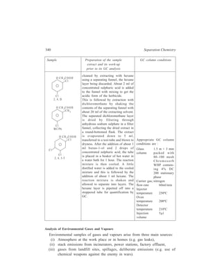 Gas Chromatography (GC) 341 
Each of these sources requires the employment of special sampling equipment 
before any analysis is carried out. For some atmospheres, the pollutant may be 
present at very low concentrations and a pre-concentration technique is used. 
In order to obtain a representative sample of the atmosphere, the usual sampling 
device is a gas bulb typically of 250 ml capacity. This apparatus is fitted with two 
valves (A and B), and has a 
sampling septum (C) in the 
C 
A B 
centre (Figure 13.15). The 
gas bulb, with its valves 
open, is connected to a small 
vacuum pump. Sufficient of 
Figure 13.15 Gas bulb for sampling atmosphere. 
the atmosphere is passed 
through the bulb to give at least a 5 vol. exchange in order to obtain a 
representative sample of the atmosphere. The time required to achieve this 
condition is calculated from the extraction rate of the vacuum pump. The valves 
are closed and the bulb is taken to the laboratory for analysis. A sample for GC 
analysis is obtained by pushing a gas syringe through the septum and extracting 
1-2 ml. In cases where concentrations of pollutants are low, the volatile component 
has to be concentrated by being adsorbed on to a suitable adsorbent material. 
There are three main types of adsorption tube: 
(a) Activated carbon from which the adsorbed material is removed by solvent 
extraction, 
(b) Tenax tubes which are thermally desorbed thus making their use 
advantageous in that no solvent peak is produced, and 
(c) graphite tubes, also thermally desorbed. 
The atmosphere may also be sampled using cryotropic traps which are very 
effective at trapping the most volatile compounds but their operation is 
complicated. 
Depending on the concentration of the target compound, the adsorption tube 
may be used to collect the pollutant either by passive diffusion or by pumping the 
atmosphere through the tube. The higher concentrations are measured by diffusion. 
If a work place atmosphere is being monitored, the 
worker will have an adsorption tube (Figure 13.16) 
attached to a lapel during the working day. 
For lower concentrations, the atmosphere is 
Figure 13.16 Adsorption tube for 
sampling atmospheres. 
sampled by drawing it through the tube fitted with 
a pump. The amount of air sampled can be 
calculated by measuring the pump rate. If an individual worker’s exposure is being 
assessed, portable pumps are available that are connected to a lapel-worn 
adsorption tube. Sampling of stack emissions is a specialized technique as the 
requirement here is to sample the fumes in the chimney at the same rate at which 
 