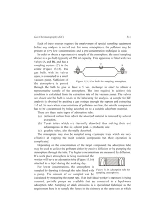 342 Separation Chemistry 
they are being ejected and the various techniques used are to ensure this. The 
sample is cooled by passing it through condensers and, if it is a gas, it is passed 
into a gas bulb whilst vapour is adsorbed on to Tenax-GC or other adsorbent 
material. 
Landfill gases, particularly methane, C2-C4 hydrocarbons, hydrogen, and 
oxygen, are sampled via a sampling probe pushed into the deposited refuse (Figure 
13.17). The gases at the required depth are evacuated via a vacuum pump and a 
sample put into a gas bulb for 
GC analysis. 
For vapours present in the 
landfill emissions in the range 
of 0.1 to 400 mg/m3, the 
preferred method is adsorption 
on to Texax-GC. Usually 25 
ml sample is sufficient and 
this is adsorbed on the first 
part of the adsorption 
material. To ensure that no 
material is lost in transit to the 
laboratory, the Tenax-GC should be securely sealed with swagelok caps. The tubes 
should be cooled before removing the caps prior to GC analysis after heat 
adsorption. 
As for desorption of compounds, 
the trapped atmospheric pollutants 
are released from the adsorption tube 
into the carrier gas stream by heating 
(Figure 13.18). In case activated 
carbon has been used it is eluted with 
a suitable solvent. For most 
conditions Tenax-GC is the preferred 
adsorbent and is suitable for a wide 
range of volatile compounds. The amount of heat that is applied to the tube 
depends upon the volatility of the adsorbed compounds. 
A more satisfactory 
chromatogram can be obtained 
by holding the desorbed 
compounds in a cold trap prior 
to GC analysis (Figure 13.19). 
The cold trap is cooled either 
with ice, solid carbon dioxide, 
or liquid nitrogen, depending 
To vaccum 
Figure 13.17 Sampling of gases in a landfill. 
Figure 13.18 Thermal desorption of target 
compounds from an adsorption tube. 
Figure 13.19 Thermal desorption and cold trapping of 
target compounds from an adsorption tube. 
 