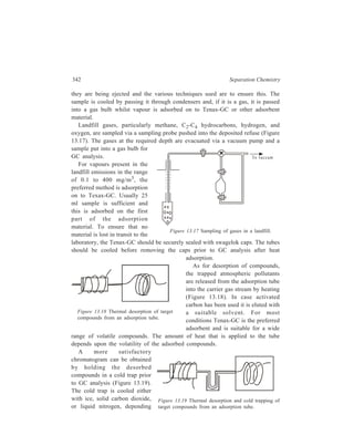 Gas Chromatography (GC) 343 
upon the volatility of the compound. Once in the cold trap, the compounds are then 
released into the carrier has stream by rapidly heating the trap up to 300ºC. 
Tenax-GC tubes are unsuitable for alcohols, acid, and amines in the C1-C4 
range. The preferred method for these compounds is cryogenic cooling of about 30 
litres gas to obtain about 1 ml condensate. The level of these substances is in the 
range of 0.1-2000 mg/m3. 
Quality control of the GC data is very important and for atmospheric sampling, 
an internal standard should be used to check on recoveries and the performance of 
the sampling equipment. A suitable compound for atmospheric work is anisole. A 
known concentration dissolved in methanol should be injected into the adsorption 
tube before sampling is started. The method is standardized by sampling a 
prepared standard atmosphere. 
The analysis of the sample prepared by any appropriate technique detailed 
above is carried out using the following GC column and conditions:— 
Column 15 m × 0.32 mm i.d. silica capillary with OV-1701 
Temperature 20ºC for 5 min, then up to 32ºC followed by a rise to 200ºC 
at 4ºC/min 
Detector MS 
Oil Fingerprinting 
Oil is a common pollutant in waterways and the sea and originates from many 
sources e.g. tanker spillages, storage tanks overflowing or puncturing, cracks in 
pipelines. The various constituents in the oil can be separated by GC and an 
examination of the overall appearance of the chromatographic trace (the oil 
fingerprint) gives an indication of the type of oil involved in the pollution. The GC 
trace of the pollution sample can be matched against GC traces of possible sources 
of the oil in the vicinity of the incident. The source giving the trace of the greatest 
similarity of appearance with the sample trace is likely to be the cause of the 
pollution. The oil may be exposed to the atmosphere for some time before it is 
discovered and many of the more volatile components will by then have evaporated 
into the atmosphere. For these weathered samples, the GC trace will be markedly 
different when compared with the traces of possible sources because of the 
absence of the light low molecular weight fractions from the chromatogram. 
However, an examination of the ratio of some of the normal hydrocarbon peaks 
to those of adjacent isoprenoid peaks, for chromatograms run on capillary columns, 
can often be used to track down a source of pollution. 
An oil fingerprint is best obtained using a packed column coupled to a flame 
ionization detector (FID), whilst a capillary column linked to FID will provide the 
details in the trace to discriminate between peaks for the normal hydrocarbons and 
those for the isoprenoid. 
In general, the oil is injected directly into the chromatographic column from the 
sample. For some samples, however, the oil may need to be removed from solid 
 
