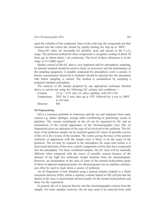 344 Separation Chemistry 
material e.g. birds’ feathers or stones, or other samples, such as surface water, 
which may contain only a trace. In these instances, the oil is removed by either 
petroleum ether or hexane and the solvent solution of the oil injected into the 
column. 
For analysis using capillary GC, the column and GC conditions are: 
Column 30 m × 0.25 mm DB5 
Carrier gas; flow-rate helium; 1 ml/min 
Make-up gas; flow-rate nitrogen; 25ml/min 
Fuel gas; flow-rate hydrogen; 25 ml/min with air, 250 ml/min 
Temperature programme 100ºC upto 220ºC at 4ºC/min 
Injection volume 0.3 μl 
Capillary columns are suitable for analysis of lubricating and fuel oils, and 
the column and GC conditions are: 
Short capillary column 15 m × 0.25 mm DB5 
Carrier gas; flow-rate helium; 1 ml/min 
Make-up gas; flow-rate nitrogen; 25 ml/min 
Fuel gas; flow-rate hydrogen; 25 ml/min with air, 250 ml/min 
Temperature programme 100ºC upto 290ºC at 4ºC/min 
Injection volume 0.3 μl 
For packed columns used in analysis of lubricating and fuel oils, the column and 
GC conditions are: 
Stainless steel column 5% OV-101 phase on Chromosorb WHP 
80-100 mesh 
Carrier gas; flow-rate nitrogen; 25 ml/min 
Fuel gas; flow-rate hydrogen; 25 ml/min with air, 250 ml/min 
Temperature programme 75ºC upto 280ºC at 10ºC/min 
Injection volume 0.3 μl 
 
 