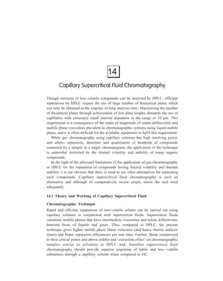 346 Separation Chemistry 
While ordinary gases can be compressed to produce the aforesaid effects, 
similar conditions can be met with some other fluids at pressures and temperatures 
well within the limits of ordinary HPLC. The noteworthiness of this point in terms 
of its practical usefulness needs emphasis. Some examples of potentially useful 
mobile phases are given in Table 14.1. 
TABLE 14.1 
Potentially Useful Mobile Phases 
Mobile phase Critical Critical Corresponding 
Pressure (atm) Temperature (ºC) Density (g/ml) 
n-Pentane 33.3 196.6 0.232 
Dichlorotetrafluoroethane 35.5 146.7 0.582 
Isopropanol 47.0 253.3 0.273 
Carbon dioxide 72.9 31.3 0.448 
Sulphur hexafluoride 37.1 45.6 0.752 
Such commonly available fluids as n-pentane, isopropanol or carbon dioxide, 
allow the migration of relatively heavy molecules under reasonable pressures and 
temperatures. These mobile phases combined with the small volume requirements 
of capillary techniques make safety hazards almost negligible. 
Like gas chromatography, supercritical fluid chromatography can be practised 
both in packed and capillary column techniques. Observations made earlier under 
gas chromatography in regard to column performance of capillary columns 
compared with that of packed columns, are also valid for supercritical fluid 
chromatography. 
Although, greater sample capacities are attained with the use of packed columns 
in supercritical fluid chromatography as in all other forms of chromatography, the 
pressure drop across the column limits the length and hence the total 
chromatographic efficiency (total number of the theoretical plates) obtainable. 
In comparison, capillary columns offer low resistance to fluid flow with a 
consequent low pressure drop along the length of the column. This effectively 
results in higher separation efficiencies and facilitates faster analyses. 
The three requirements for achieving optimal results using capillary supercritical 
fluid chromatography for separation of mixtures are: 
(i) Use of stationary phase films of optimum thickness permanently bonded 
to the capillary wall in a manner that ensures that the resistance to mass 
transfer in the stationary phase is small and that the passing fluid does not 
strip off the stationary phase. (Glass capillary columns with wall 
thicknesses similar to those used in conventional gas chromatography can 
be usually used; advantage can also be taken of recently developed bonded 
phases.) 
 