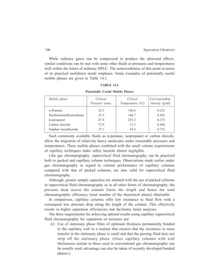 Capillary Supercritical Fluid Chromatography 347 
(ii) Operation of the entire 
column and the detector at 
the same high pressure. 
(iii) Ensuring minimal 
instrumental contribution 
to band broadening. 
Figure 14.1 is a block diagram 
representing the basic features of 
a capillary supercritical fluid 
chromatograph. 
A high-pressure syringe pump 
Pum p Program m er 
P ressu re 
Tran sducer 
T h erm o s ta t 
H ea ting 
coil 
S am ple 
lo op 
C ap illary 
colum n 
operating at room temperature 
delivers (at constant pressure) a 
liquid (e.g. n-pentane) or 
D ete c tor 
compressed gas (carbon dioxide) 
that is converted into supercritical 
P ressu re 
fluid in a pre-heating column. The 
re stric to r 
fluid subsequently sweeps through 
Figure 14.1 Block diagram showing the 
a loop valve where the sample is 
components of a capillary supercritical fluid 
introduced directly into the glass 
chromatograph. 
capillary column. The column is heated to temperatures consistent with the desired 
fluid conditions in a thermostat. The thermostat also contains a flow-through cell 
(either a UV or spectrofluorometric detector) used to monitor chromatographic 
effluents under high pressure. A length of 50μ glass capillary after the detection 
cell in used to maintain system pressure. Increasing the pressure is the most 
convenient means to influence solute retention. 
14.2 Conclusion 
The discussion of supercritical fluid chromatography given above may be 
concluded by highlighting the distinct usefulness of this technique. 
For separations where both selectivity and high column efficiency are needed 
(e.g. resolution of certain isomeric substances) it may be of advantage that the 
interaction of solute and mobile phase molecules can be sensitively adjusted by 
pressure. Different fluids and pressure regions can be explored to achieve 
chromatographic migration of various non-volatile and unstable molecules. 
While gradient elution techniques are needed to ‘programme’ solute retention in 
liquid chromatography, pressure programming in supercritical fluid 
chromatography can be used to meet similar goals. As the former programming 
technique is incompatible with certain detection systems, fewer problems are 
anticipated with supercritical fluids under increasing pressure. For example, one 
can envision a complex mixture of non-volatile substances in supercritical carbon 
disulphide being separated by pressure programming, while the resolved 
components are introduced into a high-pressure cell of an infrared detector.  
 