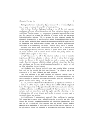 Methods of Everyday Use 25 
Salting-in effects are produced by dipolar ions as well as by ions and glycine 
may be used to increase the solubility of certain proteins. 
(iii) Hydrogen bonding: Hydrogen bonding is one of the most important 
mechanisms of solute-solvent interactions and these interactions increase solute 
solubilities. Thus the presence of a proton donor or acceptor function in the solvent 
may be expected to increase the solubility of solutes having an appropriate 
hydrogen-bonding function. This is perhaps the most important method for 
enhancing the solubilities of non-electrolytes, where the methods discussed earlier 
are less useful. Monofunctional donor or acceptor solvents may be more selective 
for extraction than polyfunctional solvents, and the reduced solvent-solvent 
interactions in such cases may also afford a reduced energy barrier to solution. 
In those cases where other considerations preclude the use of solvents with 
intrinsic hydrogen-bonding functions, addition of proton donors, such as phenols, 
or proton acceptors, such as amines, to the solvent may greatly enhance the 
solubility of an acceptor or donor solute. 
(iv) pH Adjustment: The pH of the extraction medium is often of particular 
importance and the use of acidic or alkaline solvents to extract basic or acidic 
solutes may be seen in this context. Dipolar ions such as proteins and peptides 
usually show their minimum solubilities at their isoelectric points where they have 
zero net charge, and they show greatly enhanced solubilities at even 0.5 pH unit 
on either side of the isoelectric point. 
At 1–2pH units away from the isoelectric point many proteins behave as normal 
ions, and may be salted-in by dilute salt solutions. The effect of pH on the 
solubility is in fact most evident at low ionic strengths. 
The three variables of pH ionic strength and dielectric constant form an 
interrelated system for the fractionation of proteins by variation of solubilities, the 
classic example of separation achieved in this manner being the fractionation of 
plasma proteins carried out by Cohn and Edsall. 
(v) Salt formation: The formation of certain salts by a particular component of 
a mixture of solutes may be used to enhance the solubility of that component. 
Some striking examples of the application of salt-formation include the enhanced 
solubilities of amine hydrochlorides compared with the free amines in non-polar 
solvents such as chloroform, and the highly specific solubilities of the 
trichloroacetates of serum albumin and insulin in organic solvents such as 
methanol, ethanol and acetone. 
(vi) Solubilization by surface-active materials: Many surface-active materials, 
both natural and synthetic, have a solubilizing action on proteins and other polar 
solutes. For example, tetra-alkylammonium and pyridinium chlorides have been 
used for the extraction of visual proteins from frog retinae. Another striking 
example of the application of surface-active materials for effecting separations in 
the biochemical field is the resolution of the subcellular microsome fraction into 
 