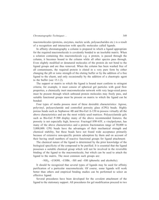 350 Separation Chemistry 
separate chemical steps: (1) Activation of the functional groups on the matrix and 
(2) joining the ligand to the functional group on the matrix. 
The most common method of attachment of the ligand to the matrix involves 
treatment of the matrix with cyanogen bromide (CNBr) at pH 11. The reaction 
conditions and the relative proportion of the reagents will determine the number 
of ligand molecules which can be attached to each matrix particle. The procedure 
for CNBr activation and ligand coupling is outlined below. 
Agrose and ligand bonding in affinity chromatography 
O 
H 
CH 2OH 
H 
OH 
H 
HO 
H 
O 
H 
O 
O 
H 
H 
O 
H 
OH 
H 
O 
H 
H 
H 
(a) 
gel 
OH 
OH 
(i) C N B r 
gel 
O 
O 
C = NH 
N H 2– liga n d 
(+ sp a c er) arm 
gel 
O 
OH 
O 
C – N H – ligan d 
(+ spacer a rm ) 
(ii) H 2O 
(b) 
(a) The repeating disaccharide unit of agarose 
(D-galactosyl-β-(1→4) 3, 6 anhydro-L-galactose) 
(b) The use of cyanogen bromide for bonding the ligand to agarose. 
One disadvantage of CNBr activation is that small ligands are coupled very 
closely to the matrix surface; macromolecules, because of steric repulsion, may not 
be able to interact fully with the ligand, and this problem is overcome by 
interposing a spacer arm between the ligand and the matrix. The importance of the 
spacer arm holding the ligand is illustrated in Figure 15.1. 
 