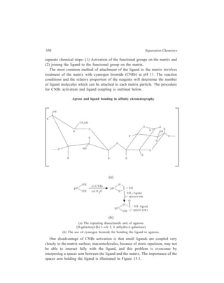 Chromatographic Techniques ... 351 
Many different spacer arms are used. The optimum length of this spacer arm is 
six to ten carbon atoms or their equivalent. Spacers must possess a second 
functional group to which the ligand may be attached by conventional organo-synthetic 
procedures. A number of supports of the agrose, dexran and 
polyacrylamide type are commercially available with a variety of spacer arms pre-attached. 
D ire c t 
a ttachmen t 
o f lig and 
Ligand 
b ind in g s ite 
Ligand 
M atrix 
Ligand 
b ind ing 
H yd rophobic 
Spacer 
a rm 
M atrix b on d s 
Figure 15.1 Ligand-protein interaction in affinity chromatography. A 
diagrammatic representation of the interaction between matrix-bound ligand and 
protein showing the necessity of a ‘spacer arm’ joining the ligand to the matrix. 
Attachment of the ligand to the cyanogen bromide-activated agrose has been 
outlined earlier. The following reactions illustrate ligand attachment to some of the 
most widely used activated gels, which are commercially available and have pre-attached 
spacer arms:— 
O 
(1) g el – N H – (CH2 )5C OO H + liga n d – N H 2 g el – N H – (C H2 )5 – C – N H lig an d 
CH – A garose 
[6-Aminohexanoic Acid (CH) – Agarose] 
O 
(2) g el – N H – (C H2 )6 – N H 2 + liga n d – CO O H g el – N H – (C H 2 )6 – N H – C – lig a nd 
AH – A garose 
[1 , 6 – D iaminohexane (AH) – A garose] 
(3) g el – O – C H 2 – C H – CH 2 + lig a n d – O H g el – O – C H2 – C H – C H 2 
O OH 
O – lig a n d 
Epoxy-a c tiva ted A ga rose 
[prov ides for the a ttachment o f 
ligands co n tain ing hyd roxyl, 
th iol o r am in o g roups] 
 