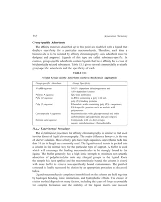 Chromatographic Techniques ... 353 
macromolecule. The common methods of elution are change of buffer pH or buffer 
ionic strength, affinity elution, and use of chaotropic agents. 
Non-specific Elution (Change of buffer pH or buffer ionic strength): 
If ionic interactions are important for complex formation, a change in pH or ionic 
strength weakens the interaction by altering the extent of ionisation of ligand and 
macromolecule. In practice, either a decrease in pH or a gradual increase in ionic 
strength (continual or stepwise gradient) is used. 
Affinity Elution 
In this method of elution, a selective substnace added to the eluting buffer 
competes for binding to the ligand or for binding to the adsorbed macromolecule. 
An example of the first case is the elution of glycoproteins from a boronic acid-agarose 
gel by addition of a free sugar, sorbitol, to the eluting buffer. The latter 
type of affinity elution is illustrated by the elution of lactate dehydrogenase 
isoenzymes from a 2, 5-ADP agarose gel with a gradient of NADH. 
Chaotropic Agents 
If gentle and selective elution methods do not release the bound molecule, then 
mild denaturing agents can be added to the buffer. These substances deform 
protein and nuclaic acid structure and decrease the stability of the complex formed 
Spac er a rm 
Im m o bilised E nz yme 
ligen d Bound enzyme— w ash 
free o f c ontamina ting 
p rote ins 
+ D ialysis 
Purified 
enzyme 
A ff in ity 
e lu tion (w i th 
N on -spe cific e lutio n 
(pH o r ionic concentra tion change) 
R e s to re 
o ptim u m 
c on dition s 
Figure 15.2 Diagrammatic representation of purification 
of an enzyme by affinity chromatography. 
 