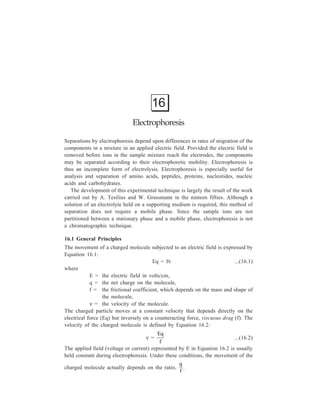 Electrophoresis 359 
The movement of a charged particle in an electric field is often defined in terms 
of electrophoretic mobility, μ, the velocity per unit electric field, that is, by 
Equation 16.3: 
μ = 
qf 
...(16.3) 
Each molecule in a mixture is expected to have a unique charge and size, and 
its mobility in an electric field will therefore be unique; it is this expectation which 
forms the basis of the electrophoretic technique. 
In theory, if the net charge, q, on a molecule is known, it should be possible to 
measure the viscuous drag, f, in Equation 16.3: 
μ = 
qf 
and, therefore, obtain information about the hydrodynamic size and shape of that 
molecule by investigating its mobility in an electric field. Attempts to define f by 
electrophoresis have not been successful, primarily because Equation 16.3 does not 
adequately describe the electrophoretic process. Althoug the supporting medium as 
implied in Equation 16.3 is relatively inert, the precise composition of the medium 
may cause adsorption, electro-osmosis and molecular sieving, each of which may 
influence the migration rate of compounds. A consideration of these factors and 
how sample ions will be influenced by them will determine the choice of 
supporting medium for a particular separation. 
Adsorption: This is the retention of samples molecules by the supporting 
medium, as shown in adsorption chromatography. Adsorption causes tailing of the 
sample so that it moves in the shape of a comet rather than as a distinct compact 
band, thus reducing both the rate and the resolution of the separation. 
Electro-osmosis (electro-endosmosis): This phenomenon results from a relative 
charge being produced between water molecules in the buffer and the surface of 
the supporting medium. The charge may be caused by surface adsorption of ions 
from the buffer and the presence of stationary carboxyl groups on paper or 
sulphonic groups on agar. This generates a motive force for the movement of fixed 
anions to the anode and results in the movement of hydronium ions (H3O+) in the 
buffer to the cathode carrying along neutral substances by solvent flow. 
The electro-osmosis (osmosis is diffusion of fluid through porous partition into 
another fluid) will accelerate the movement of cations but retard anion 
transference. 
Molecular sieving: This feature is shown by gels being used as supporting 
medium. It is to be noted that there is a major difference between gel filtration and 
gel electrophoresis in that whereas in the former separation method the rate of 
movement of large molecules is greater than that of small molecules, the opposite 
is the case for gel electrophoresis. In gel electrophoresis, there is only a continuous 
matrix network throughout the gel so that there is no void volume in the system. 
 