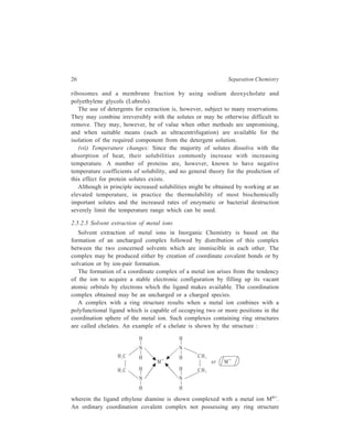 26 Separation Chemistry 
ribosomes and a membrane fraction by using sodium deoxycholate and 
polyethylene glycols (Lubrols). 
The use of detergents for extraction is, however, subject to many reservations. 
They may combine irreversibly with the solutes or may be otherwise difficult to 
remove. They may, however, be of value when other methods are unpromising, 
and when suitable means (such as ultracentrifugation) are available for the 
isolation of the required component from the detergent solution. 
(vii) Temperature changes: Since the majority of solutes dissolve with the 
absorption of heat, their solubilities commonly increase with increasing 
temperature. A number of proteins are, however, known to have negative 
temperature coefficients of solubility, and no general theory for the prediction of 
this effect for protein solutes exists. 
Although in principle increased solubilities might be obtained by working at an 
elevated temperature, in practice the thermolability of most biochemically 
important solutes and the increased rates of enzymatic or bacterial destruction 
severely limit the temperature range which can be used. 
2.5.2.5 Solvent extraction of metal ions 
Solvent extraction of metal ions in Inorganic Chemistry is based on the 
formation of an uncharged complex followed by distribution of this complex 
between the two concerned solvents which are immiscible in each other. The 
complex may be produced either by creation of coordinate covalent bonds or by 
solvation or by ion-pair formation. 
The formation of a coordinate complex of a metal ion arises from the tendency 
of the ion to acquire a stable electronic configuration by filling up its vacant 
atomic orbitals by electrons which the ligand makes available. The coordination 
complex obtained may be an uncharged or a charged species. 
A complex with a ring structure results when a metal ion conbines with a 
polyfunctional ligand which is capable of occupying two or more positions in the 
coordination sphere of the metal ion. Such complexes containing ring structures 
are called chelates. An example of a chelate is shown by the structure : 
H 
N 
H C H 2 
H 
N 
H 
H C 2 
Mn+ 
H 
N 
H 
H 
N 
H 
CH2 
CH2 
Mn+ or 
wherein the ligand ethylene diamine is shown complexed with a metal ion Mn+. 
An ordinary coordination covalent complex not possessing any ring structure 
 