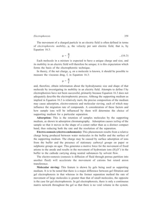 360 Separation Chemistry 
The electrophoresis gel is comparable to a single bead in gel filtration. Therefore, 
large molecules do not move easily through the medium. 
The Supporting Medium: There are many different types of supporting media 
available such as sheets of adsorbent paper or cellulose acetate, a thin layer of 
silica or alumina or a gel of strach, agar or polyacrylamide. Each may offer some 
advantage over the others for a particular separation. All supporting media have a 
capillary structure which has good anticonvectional properties. Sometimes the 
medium used may be designed specifically to interact with the sample ions being 
separated so as to exploit differences in the charge/mass ratios and to introduce 
special retardation forces to suit the separation. 
Buffer: Careful choice of buffer is required for the best results. The buffer 
functions firstly by wetting the paper with the electrolyte so that current will flow 
and, secondly, by maintaining the correct pH throughout the experiment so that the 
conditions of migration remain as constant as possible. The buffer can also affect 
migration rates of the various comounds being separated in a number of ways. 
These ways comprise of roles played in this regard by composition, concentration 
and pH of the buffer, as discussed below. 
Composition: The buffers in common use are formate, citrate, barbitone, 
phosphate, Tris (2-amino-2-hydroxymethyl propane-1, 3-triol), EDTA and 
pyridine. The buffer should be such that it does not bind with the compounds being 
separated as this may alter the rates of migration. In some cases, however, binding 
can be advantageous, for example, borate buffers are used to separate 
carbohydrates since they produce charged complexes. Since the buffer acts as a 
solvent for the sample, some diffusion of the sample is inevitable, being 
particularly noticeable for small molecules such as amino acids and sugars. The 
extent of diffusion can be minimized by avoiding overloading of the sample, by 
applying samples as narrow bands, using a high voltage for as short a time as 
possible and by rapid removal of the supporting medium after the separation has 
been completed. 
Concentration: As the ionic strength of the buffer increases, the proportion of 
current carried by the buffer will increase and the share of the current carried by 
the sample will decrease, thus slowing its rate of migration. High ionic strength of 
the buffer will also increase the overall current and hence heat production. At low 
ionic strengths the proportion of current carried by the buffer will decrease and the 
share of the current carried by the sample will increase, thus increasing its rate of 
migration. A low ionic buffer strength reduces the overall current and results in 
less heat production, but diffusion and the resulting loss of resolution are higher. 
Therefore, the choice of ionic strength must be a compromise and this is generally 
selected within a range of ionic strength of 0.05 M to 0.10M. 
pH: This has little effect on fully ionised compounds such as inorganic salts, but 
for organic compounds pH determines the extent of ionisation. The ionisation of 
organic acids increases as pH increases whereas the reverse applies for organic 
 