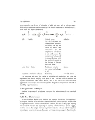 362 Separation Chemistry 
diffusion of the components, which separate by virtue of moving at different 
speeds in the applied electric field, is prevented by the paper support. 
Figure 16.1 (a) Apparatus for high-voltage electrophoresis 
The usual experimental arrangement is shown in Figure 16.1 (a). Most often 
Whatmann filter paper No. 1 or 3 MM paper is use in the form of strips. The paper 
strip should be just moist enough to conduct, so as to avoid diffusion. As already 
discussed, it is better to work with higher voltages (about 200 volts/cm and 
upwards) so that diffusion can be minimized. Also, in high-voltage electrophoresis, 
salts and other substances which may be present in the sample affect the quality 
of electrophoretogram to a lesser extent. Use of such higher voltages, however, 
introduces a serious experimental difficulty, since the heat generated in the strip 
increases with the square of the voltage with resultant risks of evaporating the 
solvent. The difficulty is best overcome by enclosing the strip between water-cooled 
steel plates or by performing the experiment in a refrigerated chamber. 
After the sample ions have migrated towards the electrode of opposite charge, but 
before the ions reach the buffer solution in the vessel containing the electrode, the 
power supply is turned off and the paper strip is removed and electrophoretogram 
dried. 
Identification of the separated components of unknown mixtures on the 
electrophoretogram is achieved by comparing the migration characteristics of the 
resolved mixture with those of a mixture of known compounds resolved by 
electrophoresis under identical conditions. In this respect, electrophoresis is exactly 
similar to chromatography. Individual compounds are usually detected and 
identified in situ. If substances naturally absorb in ultraviolet region or fluoresce 
under ultraviolet light and the supporting medium does not, this may be used as 
a means of detection. Ultraviolet absorbance can also be exploited if compounds 
 