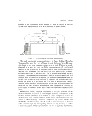 Electrophoresis 363 
form complexes with agents which 
then induce fluorescence under 
ultraviolet light, as, for example, in 
the case of amino acids, peptides 
and proteins with fluorescamine or 
dansyl chloride. 
Most biological molecules are 
colourless and have to be treated 
with reagents which specifically 
produce stable coloured compounds. 
Thus Coomassie Brilliant Blue R- 
250, for example, is the commonly 
used dye solution for staining 
protein zones. Staining is followed 
by several rinses in a destaining 
solution (ethenol-acetic acid-water) 
to remove excess background dye. 
The paper strip is then dried. Figure 
16.1 (b) shows the nature of the 
α 
final electrophoretogram. 
Quantitative estimation of the 
zones may be carried out with 
moderate accuracy by dipping the 
γ 
stained strip in oil to render the 
paper transparent and passing it 
Figure 16.1 (b) Aminoacid separation 
through a photometric scanner. 
by electrophoresis (after treatment to 
Alternatively, the coloured zones 
render the strips visible) 
may be cut out, the coloured 
material extracted and the colour measured in solution. 
Table 16.1 lists examples of reagents used for staining of electrophoretograms. 
TABLE 16.1 
Staining Reagents used for Visualizing Compounds on Electrophoresis Strips 
Compound Reagents Remarks 
Nucleic acids Methyl green-pyronine RNA—red 
DNA—blue 
Ethidium bromide Fluoresces under UV 
when bound to DNA 
Contd. 
1. 3, 4 Dihydroxy-phenylalanine 
2. L-Aspartic acid 
3. L-Glutamic acid 
4. L-Methionine 
5. Threonine 
10 
9 
8 
7 
6 
5 
4 
32 
1 
6. Serine 
7. -Aminobutyric 
acid 
8. Alanine 
9. Glycine 
10. -Aminobutyric 
acid 
 