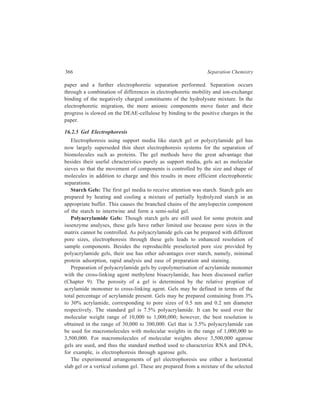 Electrophoresis 367 
gel medium e.g. polyacrylamide in the buffer chosen for the experiment. Tris-glycine, 
Tris-phosphate, Tris-borate in concentrations of 0.05M are examples of 
buffer systems appropriate for gels. 
Gels are prepared in the glass containers in which they are to be used. In the 
case of slabs, the gels are cast betweent two clean glass plates which are clamped 
together but held apart by plastic spacers. Gel dimensions of upto 12 × 25 cm are 
used for starch and agrose gels, with thickness upto 6 and 3 mm respectively. For 
polyacramide gels typical dimensions are 12 × 14 cm, with thickness ranging from 
1 to 3 mm. Vertical slabs are run with the glass plates left on both sides of the gel. 
For horizontal slabs, the plate above the gel is removed before the run. 
For electrophoresis by horizontal system dissolved samples are applied to the 
surface of the horizontal gel slabs via filter paper strips, but more commonly by 
injection from a microsyringe into slots or wells made in the gel by a comb-like 
template having been inserted into the gel before it set. The buffer in which the 
sample is dissolved usually contains sucrose or glycerol (10 to 15%) to increase 
its density and ensure that the solution sinks into the well. Also, a ‘tracking dye’ 
such as bromophenol blue is often added. It aids observation of loading and 
monitoring the migration, as the dye, which is of small molecular size and is 
anionic, moves rapidly through the gel ahead of most proteins or nucleic acids. For 
horizontal systems, electrical contact between the gel and the buffer in the 
electrical compartments can be mintained by wicks. Alternatively, the gel can be 
submerged in the buffer, thus allowing the current to pass directly through it, with 
the added benefit of the buffer dispersing heat from the gel. Upto 20 samples can 
be run simultaneously. 
After electrophoresis, the protein bands have the tendency to widen by diffusion 
processes. Because this may decrease resolution, the electrophoretogram is treated 
with a fixative to reduce zone spreading. This treatment is carried out immediately 
after the run is complete by soaking the gel in a fixing solution (e.g. 10% 
trichloroacetic acid) for 30 minutes. The samples can then be stained by immersing 
the gel in a suitable staining solution (Coomassie Brilliant Blue R-250, as 0.25% 
aqueous solution, is particularly suitable for proteins) for 10 minutes. Several 
rinses in a destaining solution (an aqueous solution containing 25% ethanol and 
8% acetic acid) are required to remove excess background dye. Alternatively, gel 
may be stained by soaking in 0.25% dye in water-methanol-acetic acid (5:5:1) 
followed by repeated washings with the same solvent. After partial drying, the 
stained gel can then be preserved between two layers of plastic film. 
For vertical systems the gel column is inserted between two separate buffer 
reservoirs; the upper reservoir contains the cathode, and the lower one contains the 
anode. Gel electrophoresis is usually carried out at basic pH, where most biological 
polymers are anionic and hence they move down toward the anode. The sample 
to be analyzed is layered on top of the gel and voltage is applied to the system. 
 