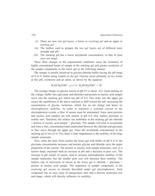 Electrophoresis 371 
Disc gel electrophoresis yields excellent resolution and is the method of choice 
for analysis of proteins and nucleic acid fragments. Mixtures of proteins or nucleic 
acids in quantities as little as 1 or 2 μg can be separated. Detection of separated 
bands is carried out by staining the gels on completion of electrophoresis. Disc gel 
is not limited to the column arrangement, but is also adaptable to slab gel 
electrophoresis. 
16.2.5.2. Sodium Dodecyl Sulphate (SDS) Polyacrylamide Gel Electrohoresis 
This form of polyacrylamide gel electrophoresis is one of the most widely used 
methods for separating proteins from mixtures and for determining their molecular 
weights as well. Sodium dodecyl sulphate (SDA) is an anionic detergent which 
binds strongly to proteins in the presence of a disulphide reducing agent, 
mercaptoethanol, that assists denaturation of proteins by reducing all disulphide 
bonds. Each gram of protein binds to about 1.4 g of the detergent, thereby the 
protein acquiring a constant negative charge per unit mass. During electrophoresis, 
therefore, protein-SDS complexes will all move towards the anode, and the 
electrophoretic mobility of these protein-SDS complexes will be influenced 
primarily by molecular size. The larger molecules will be retarded by the molecular 
sieving effect of the gel, while the smaller molecules will have greater mobility. 
Empirical measurements have shown a linear relationship between the 
log10 molecular weight and the electrophoretic mobility. 
The application of this relationship enables determination of the molecular 
weights of the sample proteins, if standard proteins of known molecular weights 
are also run. 
16.2.6 Isoelectric Focussing (IEF) 
This technique, sometimes called electrofocussing, is based on moving boundary 
rather than zone electrophoresis. Amphoteric substances such as amino acids, 
peptides and proteins are separated in an electric field across which there is a pH 
gradient, the anode region being kept at a pH which is lower than that of the 
cathode region. The pH range chosen is such that the sample constituents being 
separated will have their isoelectric points within this range. Substance which are 
initially at pH regions below their respetive isoelectric points will be positively 
charged and will migrate towards the cathode, but as do so, the surrounding pH 
will be steadily increasing until it corresponds to their respective isoelectric points. 
They will then be in the zwitterion form with no net charge so that their movement 
wil cease. Likewise, substances which are initially at pH regions above their 
respective isoelectric points will be negatively charged and will migrate towards 
the anode until they reach their respective isoelectric points and become stationary. 
Amphoteric substances thus become focussed into narrow stationary bands. This 
is illustrated in Figure 16.5. 
 