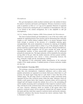 372 Separation Chemistry 
A+ B+ C+ 
A 
B 
C 
+ 
+ 
+ 
A 
B 
C 
A 
B 
C 
–– 
–– 
–– 
A–– B–– C–– 
Lower pH 
Increasing pH 
Higher pH 
Sample applied at 
pH region below 
isoelectric points 
Sample components 
migrate as cations 
Sample components 
focussed as zwitterions 
at their respective 
isoelectric point 
Sample components 
migrate as anions 
Sample applied at pH 
region above isoelective 
points 
Figure 16.5 Illustration of the principle of isoelectric focussing. 
As the sample constituent will always move towards their respective isoelectric 
points, it is not crucial where the samples are applied. Isoelectric focussing gives 
very high resolutions of samples, and it is particularly suitable for separating 
isoenzymes, as differences between isoelectric points of only 0.01 pH units are 
sufficient for separation by this technique. 
Special precautions must be taken so that the pH gradient remains stable and is 
not disrupted by diffusion or convective mixing during the electrophoresis 
experiment. The most common stabilising technique is to form the gradient in a 
polyacrylamide, agrose or dextran gel. The pH gradient is formed in the gel by 
electrophoresis of synthetic polyelectrolytes, called ampholytes. These materials 
are low molecular weight polymers that have a wide range of isoelectric points as 
the result of these polymers containing numerous amino and carboxyl or sulphonic 
 