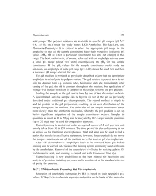 374 Separation Chemistry 
size. A combination of the two methods should lead to enhanced resolution of 
mixtures of constituents such as proteins. This comibnation has, indeed, now 
become a routine and powerful technique for separation of proteins. First such 
experiment by which O’Farrell successfully carried out the analysis of total E.coli 
protein was reported in 1975. O’Farrell subjected the sample to separation first by 
isoelectric focussing, and in the next step the protein bands were transferred to an 
SDS gel. At least 1000 discrete protein spots resulted. 
16.2.8 Grdient Gel Electrophoresis 
The procedures for preparation of the slab or column gel earlier outlined are the 
ones which are used to form the gels needed for the various gel electrophoresis 
techniques discussed so far. A gel prepared by any of those procedures has more 
or less uniform pore sizes. Where molecular weights of the sample constituents to 
be separated by gel electrophoresis are similar, gradient gels give better resolution 
than that achieved by the use of a uniform (i.e. non-gradient) gel. Gradient gels 
contain concentration gradient of acrylamide increasing from 5 to 25%, with a 
corresponding decrease in pore size. The gradients are formed by running high and 
low concentrations of acrylamide solutions between the gel plates via a gradient 
mixer. The migration of the sample constituents in the gel prepared in this manner 
will be impeded once the pores become too small. This will result in formation of 
narrower bands and hence increased resolution. Separation by gradient gel 
electrophoresis is therefore primarily based on differences in molecular size of the 
sample constituents. This means that samples in which there are wide ranges of 
molecular weights can be run as well, besides those containing constituents with 
similar molecular weights. Although gradient gels can be used without SDS and 
stacking gels, these latter can be gainfully employed for optimal separations by 
gradient gel electrophoresis. 
16.2.9 Two Dimensional Gel Electrophoresis 
Use of two-dimensional gels achieves high resolution in the case of even a 
complex mixture. The experiment in its first step brings about partial separation of 
sample components by isoelectric focussing on the basis of differences in 
isoelectric points, using a cylindrical column of gel. In the next step of the 
experiment, this gel is applied along the top of the stacking gel for SDS gel 
electrophoresis in the second dimension for separation to be completed on the 
basis of differences in molecular size. Either gradient or SDS gels may be used, 
depending on requirements. 
16.2.10 Isotachophoresis 
The name of this technique derived from Greek, refers to the fact that the ions 
being separated all travel (phoresis) at the same (iso) speed (tacho). 
 