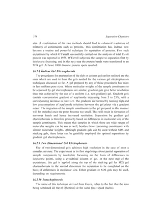 Electrophoresis 375 
Separation of the ionic components of the sample by this technique is achieved 
through stacking them into discrete zones in order of their mobilities, producing 
very high resolution. 
For the separation of a mixture of anions, a leading anion (e.g. chloride) is 
chosen which has a mobility higher than that of the sample ions and a tailing (or 
terminating) anion (e.g. glutamate) whose mobility is lower than that of the sample 
ion. All the anions must have a common cation. Likewise, for the separation of 
cations, such as metal ions, there are requirements for leading and tailing cations 
and a common anion. When the current is switched on, the leading ions will move 
towards the appropriate electrode, the sample ions will follow in order of their 
mobilities, and the tailing ion will follow behind the sample ions. Once the 
equilibrium is achieved, the ions will move in discrete bands in the order of their 
mobilities (Figure 16.6). 
T— L— + 
Solution in separation tube containing 
high-mobility leading ion (L — 
) and 
low × 2 mobility trailing ion (T — 
) 
A— + B— 
T— L— 
C— 
Sample mixture containing ions of 
–– –– –– 
intermediate mobility (A , B , C ) added 
and current switched on. 
Direction of migration 
T– L– + 
C– B– A– 
(1) 
(2) 
(3) 
Separation now complete as ions move in order of their mobilities 
at the same velocity. 
Figure 16.6 Illustration of the principle of isotachophoresis. 
Separation is achieved in a capillary tube, into which the samples are injected 
between the leading and tailing ions. Isotachophoresis is carried out in an aqueous 
environment, the only solution being the leading and tailing electrolytes and the 
samples. As voltages upto 30 kν are used, a thermostatically controlled cooling 
bath is used. Separations are achieved in 10 to 30 minutes. Length of each 
separated band is proportional to the amount of the respective ion present. 
Therefore, besides achieving resolution of mixtures, quantitative estimation (e.g. 
 