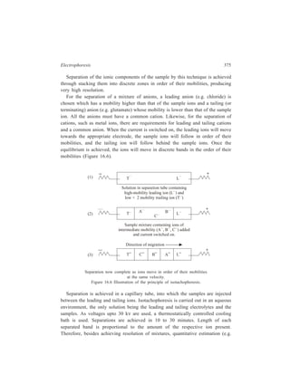 376 Separation Chemistry 
by measuring ultraviolet absorption) can also be carried out through separation by 
isotachophoresis. 
Where the mobilities of the sample ions are very similar, their resolution may 
be enhanced by including, with the sample, synthetic ampholytes called spacer 
ions. These have mobilities intermediate to those of the sample ions and hence 
help to separate them by taking up positions between the sample ions. The spacer 
ions are similar to the ampholytes used in isoelectric focussing. 
Isotachophoresis can be used for separating charged species e.g. inorganic ions, 
and organic acids or proteins and nucleic acids in quantities of samples which may 
be as small as a few micrograms. In this context it can be seen that the 
phenomenon of isotachophoresis forms the basis of the excellent resolution of 
proteins and nucleic acids by disc gel electrophoresis discussed earlier. As well as 
being used extensively in research laboratories, isotachophoresis is now finding 
industrial applications in pollution control (detecting detergents and inorganic ions 
in effluent water) and in quality control in the food, brewing and pharmaceutical 
industries. 
„ 
 