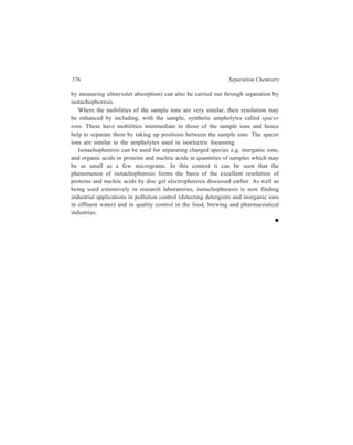 17 
Membrane-based Methods 
Methods dealt with in this chapter are: Dialysis, electrodialysis and ultrafiltration. 
Use of porous membranes forms the basis of each of these techniques. 
17.1 Dialysis 
Dialysis is a technique which permits separation of low-molecular weight solutes 
(crystalloids) from colloids (high-molecular weight solutes) by making use of a 
membrane. 
17.1.1 Working of the Technique 
The phenonmenon of dialysis can be illustrated with the help of a simple model 
comprising a vessel which is divided by a membrane into two compartments, of 
which one is occupied by an aqueous solution, molecular or colloidal, and the 
other by water. Owing to the concentration gradient across the membrane the 
water will tend to diffuse into the solution, and the solute into the water 
compartment. If the membrane pores are large compared with the diameters of all 
solute particles present, so that no specific steric hindrance is offered to these 
particles, both processes take place at relative rates which are the same as in free 
diffusion. Of course, the presence of membrane reduces the area through which 
diffusion can occur; also, in case the pores do not run perpendicular to the 
membrance surface, the presence of membrane will cause prolongation of the path 
traversed by the diffusing molecules. If, however, the pore sizes are of the same 
order of magnitude as the solute particle sizes, the solute particles encounter 
varying resistance to their passage from one compartment to the other. Such 
diffusion may be termed impeded to differentiate it from the free diffusion, 
referred to earlier, through a membrane having large pores. Dialysis is a differential 
diffusion, employing a membrane impermeable to the colloidal solute, but 
permeable to the crystalloidal ones; the latter diffuse into the water, while the 
water diffuses into the solution. 
Just as in filtration employing an ordinary filter paper, the term ‘residue’ is used 
for the filter paper-retained material and ‘filtrate’ stands for the materials passing 
out through the filter paper, in dialysis the term ‘retentate’ is used for the 
membrane-retained components while materials permeating the membrane are 
called ‘diffusate’. 
 