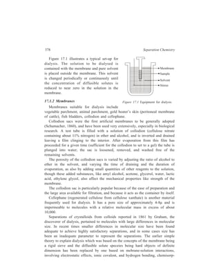 Membrane-based Methods 379 
tion, physical adsorption, and the concept of the membrane as a flexible matrix 
whose permeable pathways change dimensions randomly over time. New dialysis 
membranes have contributed to development of this more comprehensive view and 
of a broader range of industrial applications for dialysis. Many of the new 
membrane materials have membrane pore size which can be adjusted to any 
desired value during the synthesis of the polymer and the forming of the 
membrane. These synthetic membranes can also withstand many chemical 
environments that were entirely destructive to classical simple cellulose materials 
as, for sample, membranes made from vinyl polymers are acid-resistant. 
17.1.3 Gerneral Considerations of Diffusion 
17.1.3.1 Fick’s First Law 
The mathematical theory of diffusion is based upon the hypothesis that the rate 
of transfer of diffusing substance through unit area of a section is proportional to 
the concentration gradient measured perpendicular to the section. This hypothesis 
is expressed mathematically as 
∂ 
∂ ...(17.1) 
J = −D Cx 
where J is the rate of transfer per unit area of section, C is the concentration of 
the diffusing substance, x is the space coordinate measured perpendicular to the 
section, and D is called the diffusion coefficient or diffusivity. The value of D for 
the glucose-water system, for example, is 0.52 × 10–5 cm2/sec at 15ºC. The minus 
sign in the equation indicates that the diffusion occurs from a higher to a lower 
concentration. Equation (17.1) is the mathematical expression of Fick’s first law 
enunciated in the year 1855. 
For dialytic diffusion, Fick’s first law is usually rewritten with the following 
substitutions: The diffusion coefficient D is replaced by the product of k, a 
permeability constant, and A, the area of the membrane. 
D = kA ...(17.2) 
The concentration gradient can be replaced by the difference between the two 
specific concentrations, C0 and Ci : 
∂ 
∂ 
Cx 
= Co – Ci ...(17.3) 
On integration, Fick’s first law becomes 
N = kA (C0 – Ci)t ...(17.4) 
This equation shows that the amount of material diffusion, N, is directly 
proportional to the area A, the concentration difference (C0 – Ci), and to the time t. 
 