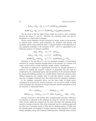 28 Separation Chemistry 
R3Norg + −b g 
+ Ha+q + Aa−q R3NH Aorg extraction 
+ − + − ( ) R3NH Borg Aaq anion extraction + − + − 
R3NH Aorg Baq 
The net result is that the liquid tertiary amine has acted as anion exchanger 
between the anions A– and B–. Therefore, the extracting amine can also be 
designated as a liquid anion-exchanger. 
Anionic metal complexes are best extracted by tertiary amines in the presence 
of mineral acids, whereas good extractions are obtained with primary and 
secondary amines using carboxylic acids. A typical example of the application of 
this separatory technique is the extraction of Fe3+, and it is represented by the 
following sequence of chemical equilibria: 
3+ + 4 − FeCl 4 aq 
Feaq Claq 
− 
R3Norg + Ha+q + Cla−R3NH + q Clorg 
− 
+ − + − R NH FeCl Cl 3 4 org aq 
R3NH Clorg FeCl4 aq 
+ − + − 
Extraction of Sc and that of U are two important examples of liquid-liquid 
extraction by ion-pair formation brought about in the presence of a mineral acid 
using a tertiary amine of high molecular weight, nemely, trioctylamine. 
Selectivity of separation in liquid-liquid extraction by ion-pair formation is 
achieved by making the required variations in parameters like pH used for 
complexation, the complexing ligand, and concentration of the extractant effected 
by mixing with differing amounts of a suitable diluent which aids extraction. Most 
difficult separations, for example, those of acids like malonic, ascorbic, tartaric 
and citric in Organic Chemistry have been achieved by this separatory technique. 
In the examples considered above, use has been made of liquid anion-exchangers 
for extraction by ion-pair formation. Use can also be made of liquid 
cation-exchangers for extraction by ion-pair formation and the mechanism of such 
an extraction is represented below. 
Mn+ + 2n(HX)org M(HX2)n org + nH+ 
M(HX2)n org + nCaCl2aq [M(Ca X2)n]Clnorg 
+ + nClaq 
+ nHaq 
− 
Synergic extraction is still another class of liquid-liquid extractions. Efficiency 
of extraction is enhanced in this technique by using two solvents for extraction, 
either solvent aiding the extraction by the other and hence the technique being 
named as synergic extraction. One of the extractants may be a chelating agent and 
the other one a solvating solvent or both may be chelating agents, or bothe may 
be solvating agents. An example of synergic extraction is the separation of U using 
tributyl phosphate along with 2-thenoyl trifluoroacetone. Although either of these 
 