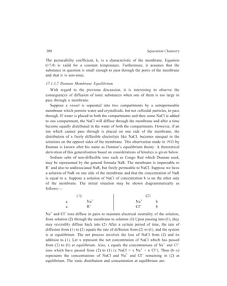 Membrane-based Methods 381 
(1) (2) 
a + x Na+ Na+ b – x 
a R– 
x Cl– Cl– b – x 
In order that Na+ and Cl– ions may pass through the membrane together, they must 
arrive simultaneously at a given point on the membrane. The probability that they 
will do this is directly proportional to the product of the ion concentraions. The 
rate of diffusion of Na Cl from (2) to (1) is thus proportional to the product of the 
concentrations of Na+ and Cl– in (2) that is, (b – x)2. The rate of diffusion of NaCl 
from (1) to (2) is proportional to the product of the concentrations of Na+ and Cl– 
in (1), that is, (a + x)x. Since the rates of diffusion are equal at equilibrium, we 
have 
(b – x)2 = (a + x)x ...(17.5) 
This is the fundamental Donnan equation and may be written for the above 
example in the form: 
[Na+]2 [Cl–]2 = [Na+]1 [Cl–]1 ...(17.6) 
It states that at equilibrium the product of the concentrations of Na+ and Cl– 
ions in compartment (2) equals the product of concentrations of Na+ and Cl– ions 
in compartment (1), which contains the nondiffusible ion. 
As is evident, 
[Na+]1 = [Cl–]1 + [R–]1 with reference to compartment (1), and 
[Na+]2 = [Cl–]2 in compartment (2), so that Equation (17.6): 
[Na+]2 [Cl–]2 = [Na+]1 [Cl–]1 can be rewritten as: 
[Cl– ] 
2 2 
= [Cl–]1 ([Cl–]1 + [R–]1) 
= [Cl– ] 
2 + [Cl–]1 [R–]1 ...(17.7) 
1 
So 
[Cl–]2  [Cl–]1 
These ionic relations in the Donnan equilibrium may be summarised as: 
(i) The concentration of a diffusible positive ion is greater on the side of the 
membrane containing a nondiffusible negative ion, [Na+]1  [Na+]2. 
(ii) The concentration of a diffusible negative ion is greater on the side of the 
membrane not containing the nondiffusible negative ion, 
[Cl–]2  [Cl–]1. 
 