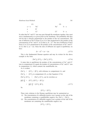 382 Separation Chemistry 
(iii) An examination of the equation: 
[Cl– ] [Cl– ] ([Cl– ] [R– ] ) 
2 2 
1 1 1 = + , 
shows that by keeping the concentration of the nondiffusible ion high 
in compartment (1), we can prevent the diffusion of the diffusible species from 
(2) to (1). 
The above distributions are reversed when the nondiffusable ion is positive, as 
in the case of protein chloride. 
17.1.4 Applications 
The two prerequisites that render dialysis an attractive choice as a method of 
separation are: (i) The existence of a large concentration difference of the 
substance to be diffused between the two process streams on the two sides of the 
membrane, and (ii) a large molecular weight (and hence permeability) difference 
between the species to be separated. 
Amongst the applications of dialysis in industry the most outstanding one over 
a long period of time has been the recovery of caustic soda in the pulp industry. 
This recovery amounts to a great saving in caustic soda and it greatly reduces the 
disposal problem of the waste liquor. This industrial application is an example 
wherein the two prerequisites listed above are eminently met to make dialysis the 
chosen method for attaining the purposeful recovery of caustic soda. 
The importance of dialysis in the recovery and purification of materials in the 
chemical, food, biological and pharmaceutical fields cannot be overemphasized. In 
general, application of dialysis is needed when salts must be removed from 
colloidal suspensions, or when low-molecular weight, but water-soluble, organic 
compounds are to be separated from higher-molecular weight substances. In this 
context, the role that dialysis is going to play in the foreseeable future in the 
development of biotechnology can be easily visualized. In biotechnological 
projects like ‘fuels from biomass’, ‘foods—nonconventional’, single-celled 
organisms are cultured, suspended within large liquid masses, either to augment 
natural photosynthesis or to convert its products into more useful forms e.g. 
cellulose into sugars, organic acids or aldehydes and alcohols. The organisms are 
often inhibited in activity by these products which must be continuously removed 
with minimum trauma to the suspended organisms. Dialysis provides the gentleness 
that is needed. 
Examples of application of dialysis involving use of chemical-resistant 
membrane are the recovery of copper and nickel sulphates from sulphuric acid, and 
the recovery of iron sulphate from steel pickling liquor. In each case all 
components will permeate the membrane; separations are effected because of the 
differences in respective diffusion rates—for example, copper transfers at only 
one-tenth the rate of sulphuric acid, and nickel is slightly slower. 
 