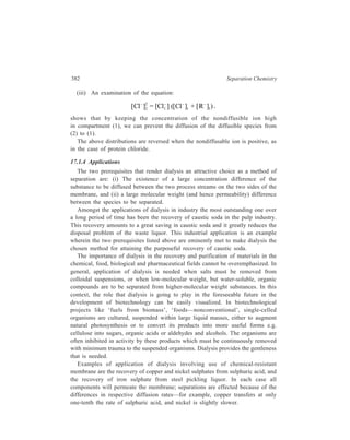 Membrane-based Methods 383 
At present, the most important application of dialysis is in haemodialysis, that 
is, the treatment of the blood of persons with end-stage renal diseases in which the 
kidneys are no longer capable of removing the products of metabolism from 
the blood and excreting them. The application of dialysis is essential here 
because of two requirements. Firstly, the processing has to be gentle and, 
secondly, separation has to be carried out between quite large and quite small 
molecules—in this case the separation involved is between quite bulky molecules 
of proteins and the quite small molecules of urea in which form catabolic nitrogen 
is principally eliminated. 
In Analytical Chemistry, dialysis is frequently employed as a means of removal 
of interfering colloids before carrying out quantitative determination of the 
crystalloid that is present or vice versa. 
17.2 Electrodialysis 
The combined process of dialysis and electrophoretic transport of solutes 
through a membrane by applying an electric field is known as electrodialysis. 
Electrical energy is supplied to the system and it becomes possible to drive 
electrolytes from a dilute solution to a more concentrated solution across the 
membrane separating the two solutions. 
17.2.1 Membranes 
Ions do not migrate readily through membranes that carry in their pores charges 
of the same sign as the ion; ions of charge opposite to that of the membrane are 
not prevented from passing through the membrane. Such a selective permeability 
to ions has been used to improve the efficiency of electrodialysis. Reference has 
earlier been made to membranes of vegetable and animal origin besides membranes 
of collodion and cellophane. In the present context it may be added that membranes 
of collodion, vegetable parchment and cellophane carry negative charges in 
contact with aqueous solutions. Animal membranes show positive charges at low 
pH and negative charges at high pH. Again, mention was also made of the newer 
polymeric synthetic membranes now available for dialysis. Compared to dialysis, 
a wider selection of membranes of man-made polymer materials is possible for 
electrodialysis. Generally, those membranes are ion-selective membranes and, in 
particular, ion-exchange membranes. 
Membranes of ion-exchange resins are commercially available in cationic and 
anionic forms. The ion-exchange membranes show a high selectivity for ions of 
one charge type. The ion-selective membranes commercially available before 1950 
suffered from practical limitations; those that had high selectivity also had high 
electrical resistance; those that had low electrical resistance also had low 
selectivity. None was sufficiently mechanically strong or chemically stable for 
practical purposes. In 1950 ion-selective membranes having high selectivity, low 
 