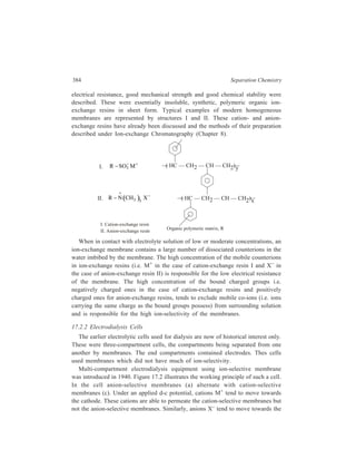Membrane-based Methods 385 
anode. They are able to permeate the anion-selective membranes but not the 
cation-selective membranes. As a result, the odd-numbered compartments in 
Figure 17.2 become depleted in electrolyte and the even-numbered compartments 
enriched. 
M+ 
X–– 
M+ M+ 
1 2 3 4 5 
+ 
c a c a c a 
X–– X–– 
Figure 17.2 Principle of multicomponent electrodialysis 
In the electrodialysis apparatus the membranes are separated from each other by 
gaskets which form fluid compartments. Compartments that have anion-selective 
membranes on the side facing the anode are electrolyte-depletion compartments 
and the remaining compartments are electrolyte-enrichment compartments. 
17.2.3 Applications 
(a) An important application of electrodialysis using membranes which are not 
ion-selective is the removal of the last traces of electrolytes from colloids. 
(b) The ion-selective membranes which had become available by 1940, when 
the multi-compartment cell was first introduced, were not commercially useful, 
because those which possessed high ion-selectivity also had high electrical 
resistance. As mentioned earlier, such deficiencies have been removed in the 
improved membranes that have become available since 1950, and with the 
introduction of these highly ion-selective membranes, electrodialysis now-a-days 
plays a deciding role in several important commercial activities as illustrated 
below. 
(i) Especially pure water: High purity water is needed for several industrial 
purposes e.g. for use in high pressure boilers, in the manufacture of 
pharmaceuticals and in the electronic industry. To get water of the required 
degree of purity for such uses, electrodialysis is usually the first step of the 
purification process. This step brings down the electrolyte concentration 
of the water being processed. Further deionisation is then achieved by 
chemically regenerated ion-exchange. Next, organic matter is removed 
 